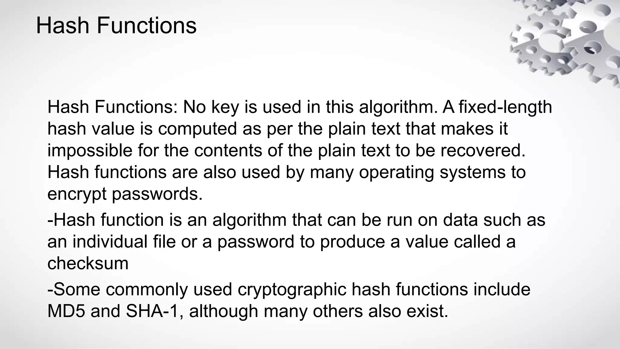 Hash Functions
Hash Functions: No key is used in this algorithm. A fixed-length
hash value is computed as per the plain text that makes it
impossible for the contents of the plain text to be recovered.
Hash functions are also used by many operating systems to
encrypt passwords.
-Hash function is an algorithm that can be run on data such as
an individual file or a password to produce a value called a
checksum
-Some commonly used cryptographic hash functions include
MD5 and SHA-1, although many others also exist.
 