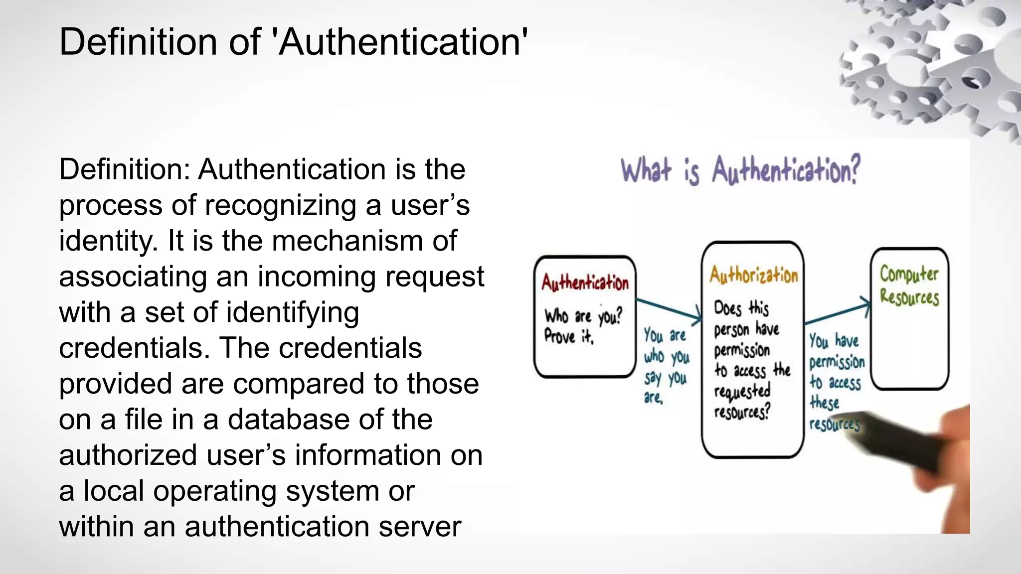 Definition of 'Authentication'
Definition: Authentication is the
process of recognizing a user’s
identity. It is the mechanism of
associating an incoming request
with a set of identifying
credentials. The credentials
provided are compared to those
on a file in a database of the
authorized user’s information on
a local operating system or
within an authentication server
 
