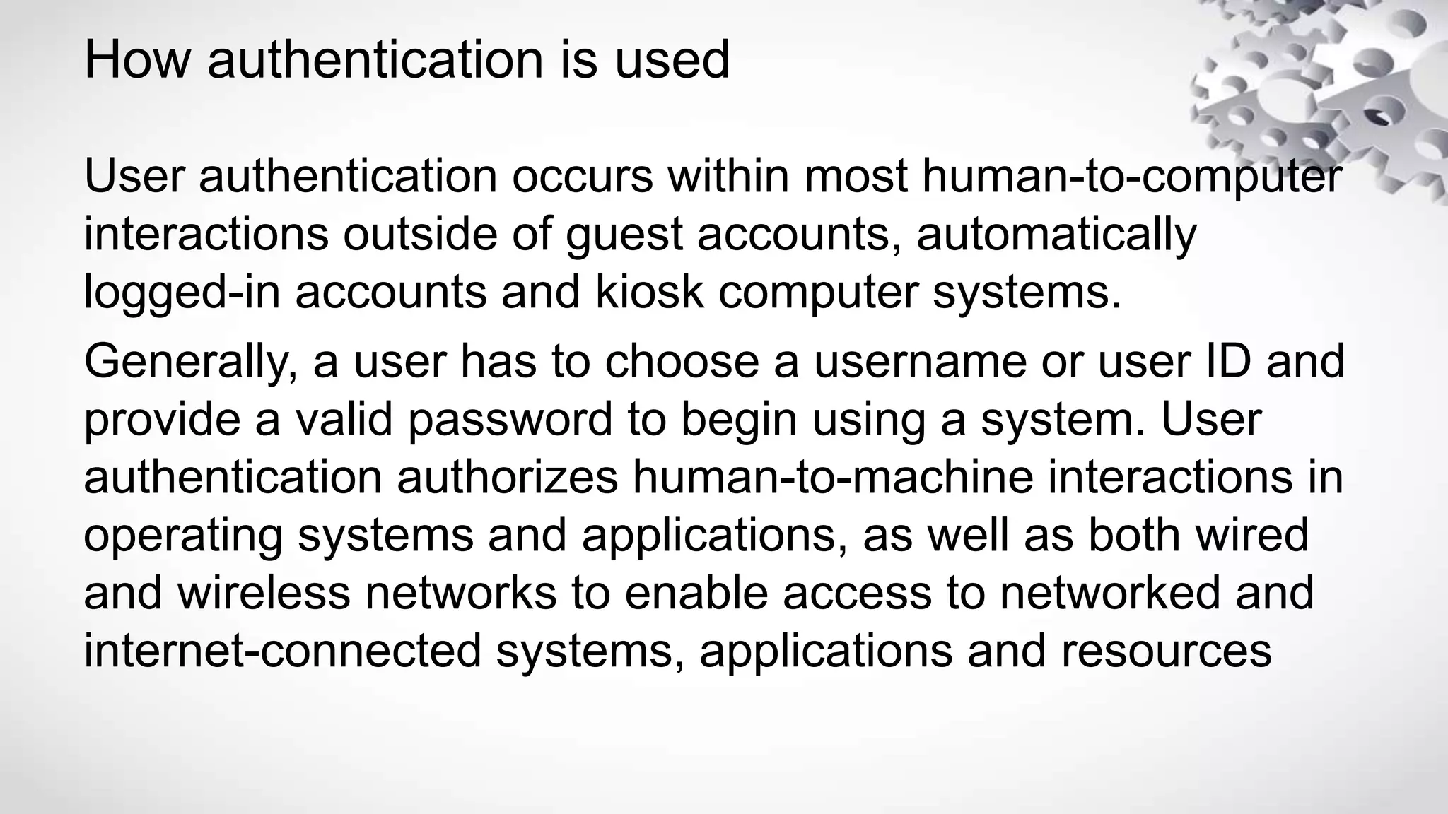 How authentication is used
User authentication occurs within most human-to-computer
interactions outside of guest accounts, automatically
logged-in accounts and kiosk computer systems.
Generally, a user has to choose a username or user ID and
provide a valid password to begin using a system. User
authentication authorizes human-to-machine interactions in
operating systems and applications, as well as both wired
and wireless networks to enable access to networked and
internet-connected systems, applications and resources
 