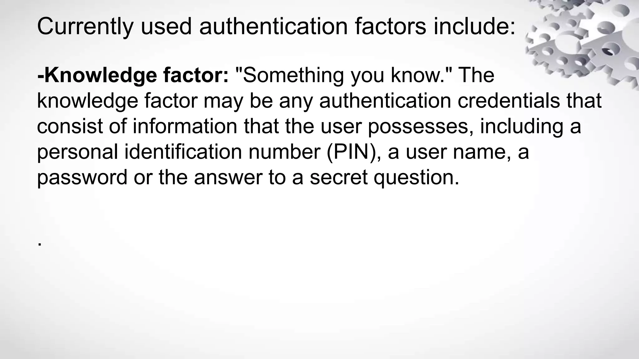 Currently used authentication factors include:
-Knowledge factor: "Something you know." The
knowledge factor may be any authentication credentials that
consist of information that the user possesses, including a
personal identification number (PIN), a user name, a
password or the answer to a secret question.
.
 
