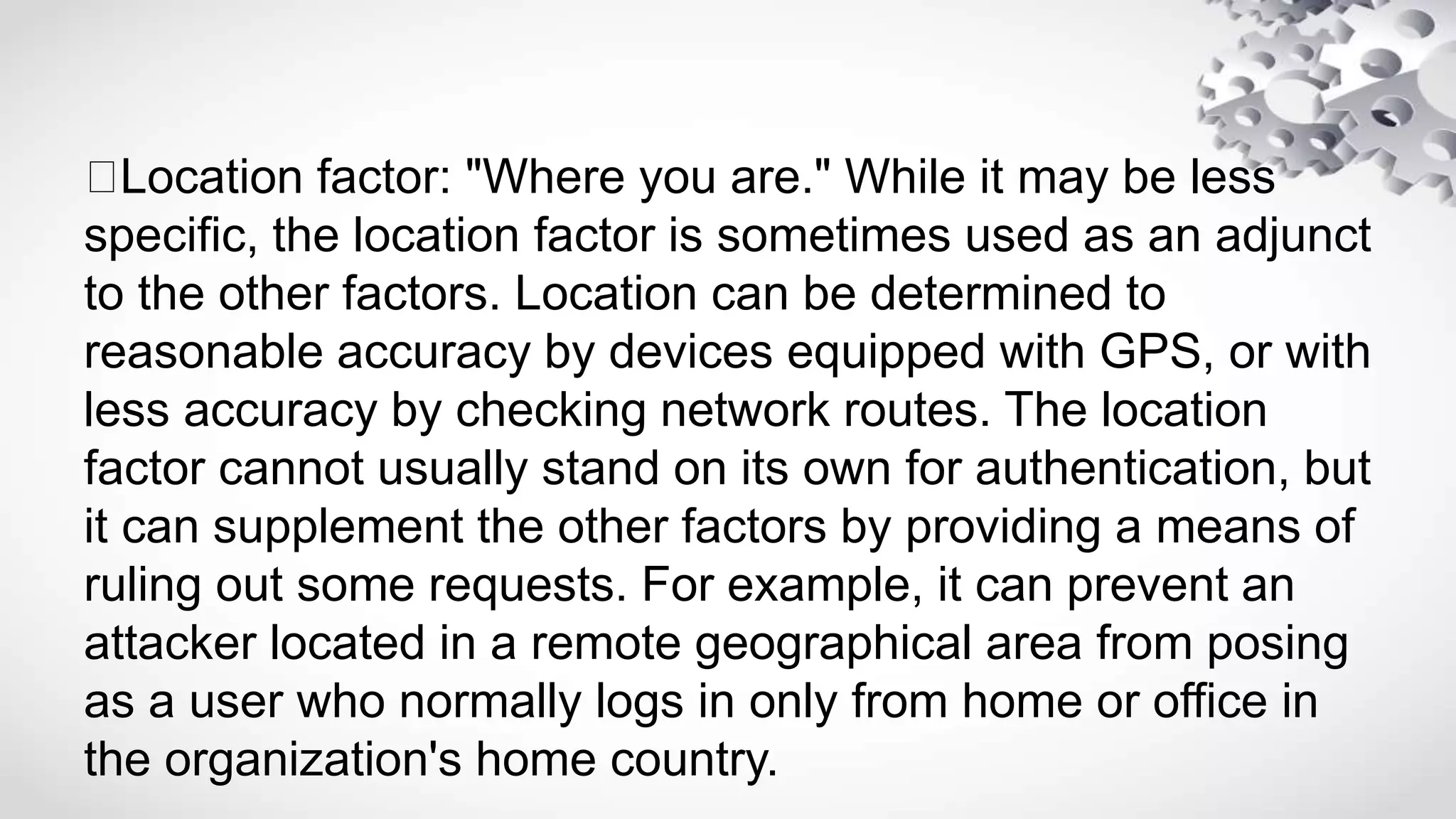 Location factor: "Where you are." While it may be less
specific, the location factor is sometimes used as an adjunct
to the other factors. Location can be determined to
reasonable accuracy by devices equipped with GPS, or with
less accuracy by checking network routes. The location
factor cannot usually stand on its own for authentication, but
it can supplement the other factors by providing a means of
ruling out some requests. For example, it can prevent an
attacker located in a remote geographical area from posing
as a user who normally logs in only from home or office in
the organization's home country.
 