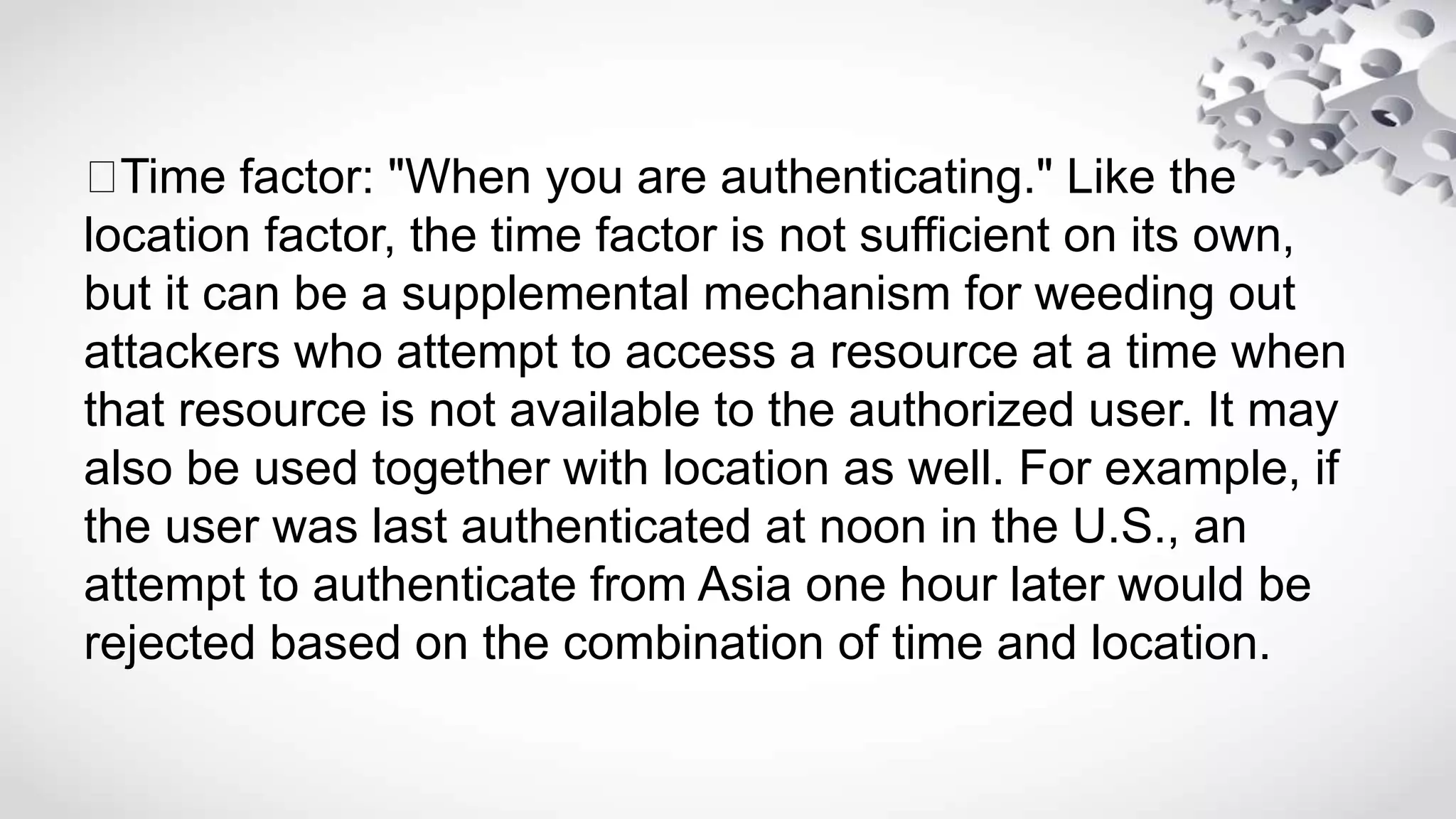 Time factor: "When you are authenticating." Like the
location factor, the time factor is not sufficient on its own,
but it can be a supplemental mechanism for weeding out
attackers who attempt to access a resource at a time when
that resource is not available to the authorized user. It may
also be used together with location as well. For example, if
the user was last authenticated at noon in the U.S., an
attempt to authenticate from Asia one hour later would be
rejected based on the combination of time and location.
 