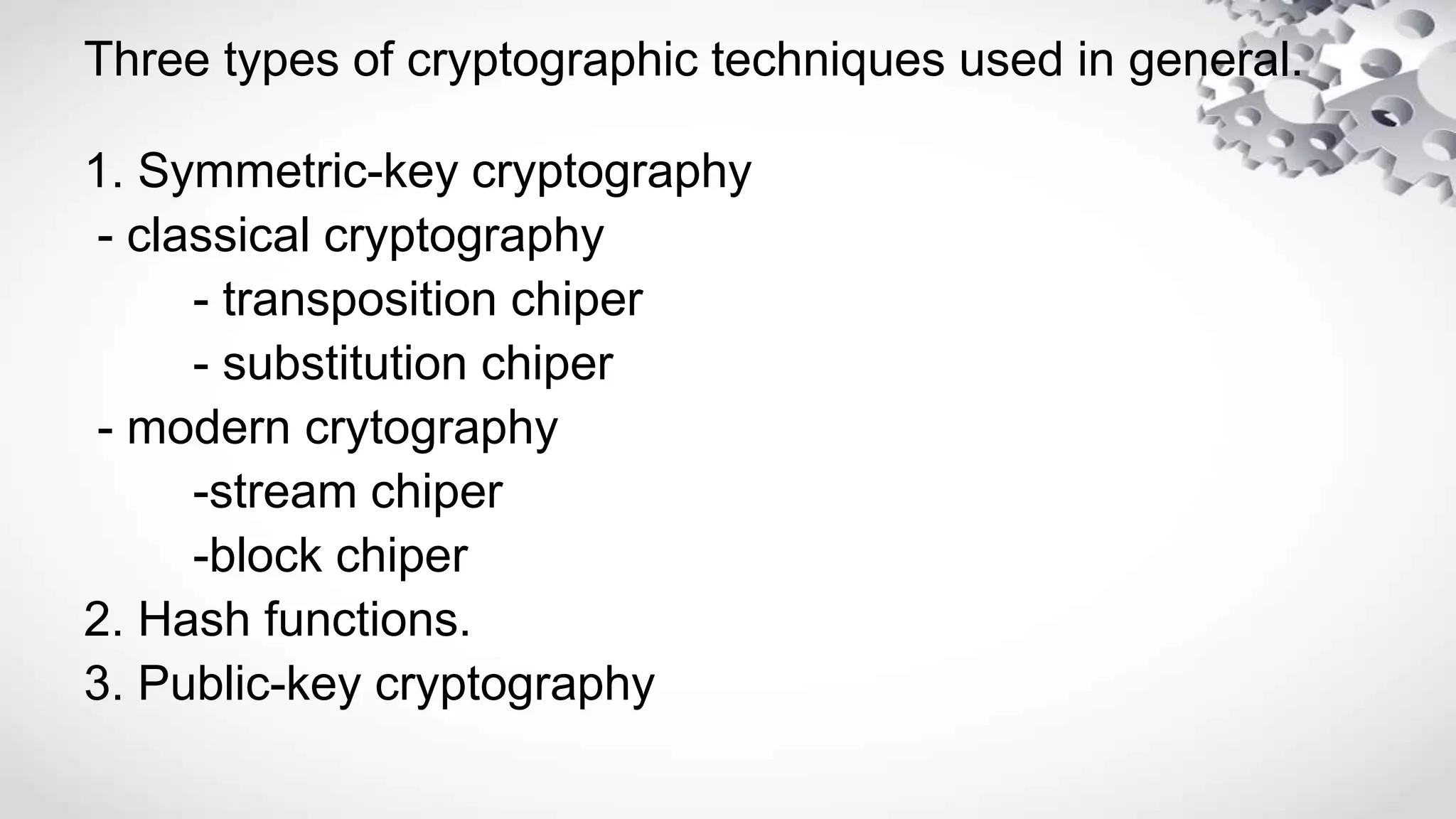 Three types of cryptographic techniques used in general.
1. Symmetric-key cryptography
- classical cryptography
- transposition chiper
- substitution chiper
- modern crytography
-stream chiper
-block chiper
2. Hash functions.
3. Public-key cryptography
 