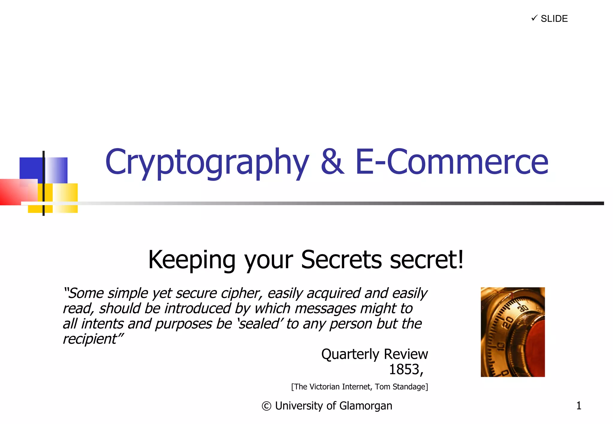 Cryptography & E-Commerce Keeping your Secrets secret! © University of Glamorgan    SLIDE “ Some simple yet secure cipher, easily acquired and easily read, should be introduced by which messages might to all intents and purposes be ‘sealed’ to any person but the recipient” Quarterly Review 1853,  [The Victorian Internet, Tom Standage] 