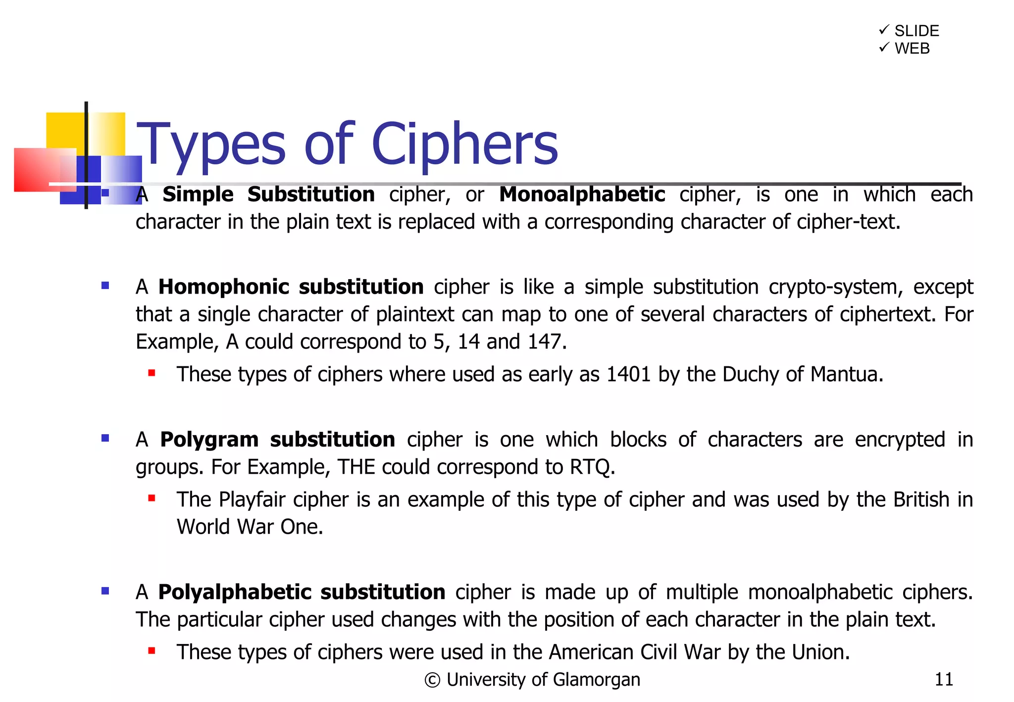 Types of Ciphers A  Simple Substitution   cipher, or  Monoalphabetic  cipher, is one in which each character in the plain text is replaced with a corresponding character of cipher-text. A  Homophonic   substitution  cipher is like a simple substitution crypto-system, except that a single character of plaintext can map to one of several characters of ciphertext. For Example, A could correspond to 5, 14 and 147. These types of ciphers where used as early as 1401 by the Duchy of Mantua. A  Polygram substitution  cipher is one which blocks of characters are encrypted in groups. For Example, THE could correspond to RTQ. The Playfair cipher is an example of this type of cipher and was used by the British in World War One.  A  Polyalphabetic substitution  cipher is made up of multiple monoalphabetic ciphers. The particular cipher used changes with the position of each character in the plain text. These types of ciphers were used in the American Civil War by the Union. © University of Glamorgan    SLIDE    WEB 
