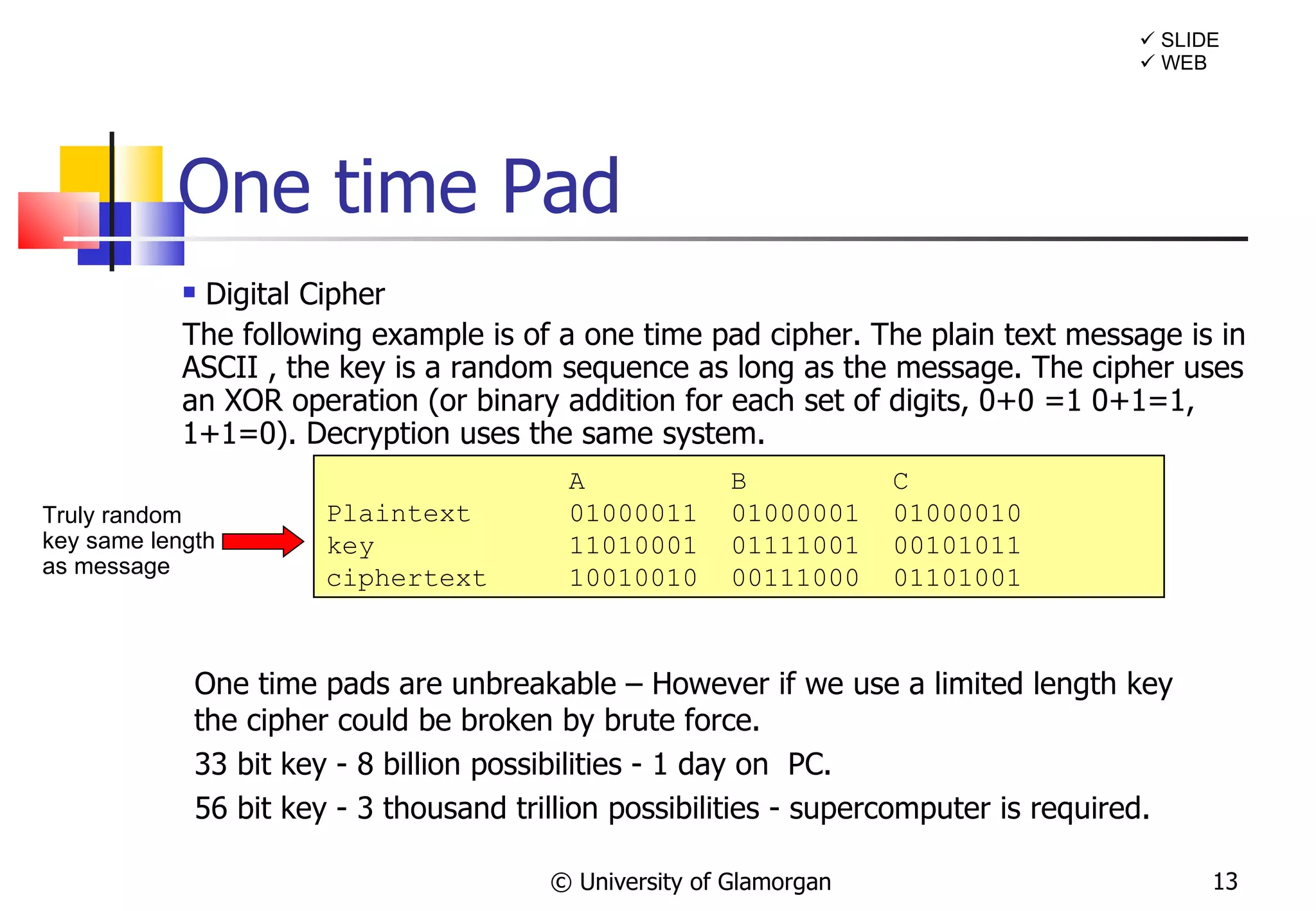Digital Cipher The following example is of a one time pad cipher. The plain text message is in ASCII , the key is a random sequence as long as the message. The cipher uses an XOR operation (or binary addition for each set of digits, 0+0 =1 0+1=1, 1+1=0). Decryption uses the same system. One time Pad © University of Glamorgan    SLIDE    WEB A  B  C Plaintext 01000011  01000001  01000010 key 11010001  01111001  00101011 ciphertext 10010010  00111000  01101001 One time pads are unbreakable – However if we use a limited length key the cipher could be broken by brute force.  33 bit key - 8 billion possibilities - 1 day on  PC. 56 bit key - 3 thousand trillion possibilities - supercomputer is required. Truly random key same length as message 