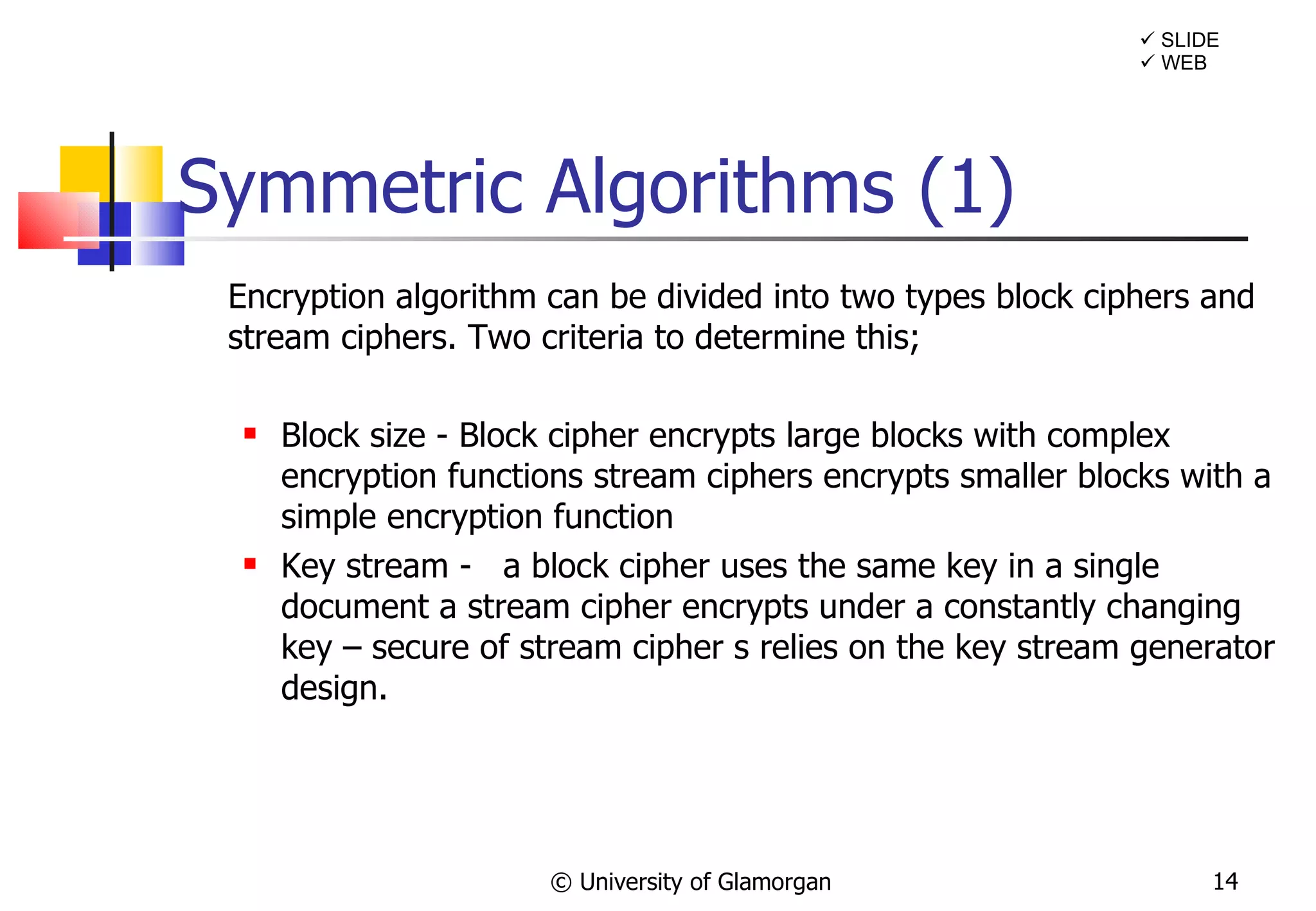 Symmetric Algorithms (1) Encryption algorithm can be divided into two types block ciphers and stream ciphers. Two criteria to determine this;  Block size - Block cipher encrypts large blocks with complex encryption functions stream ciphers encrypts smaller blocks with a simple encryption function  Key stream -  a block cipher uses the same key in a single document a stream cipher encrypts under a constantly changing key – secure of stream cipher s relies on the key stream generator design. © University of Glamorgan    SLIDE    WEB 