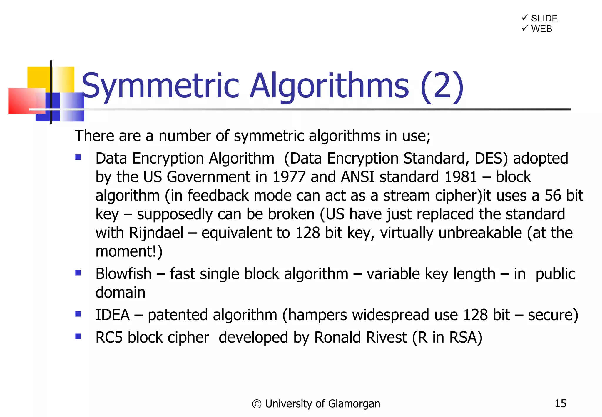 Symmetric Algorithms (2)  There are a number of symmetric algorithms in use;  Data Encryption Algorithm  (Data Encryption Standard, DES) adopted by the US Government in 1977 and ANSI standard 1981 – block algorithm (in feedback mode can act as a stream cipher)it uses a 56 bit key – supposedly can be broken (US have just replaced the standard with Rijndael – equivalent to 128 bit key, virtually unbreakable (at the moment!) Blowfish – fast single block algorithm – variable key length – in  public domain  IDEA – patented algorithm (hampers widespread use 128 bit – secure) RC5 block cipher  developed by Ronald Rivest (R in RSA) © University of Glamorgan    SLIDE    WEB 