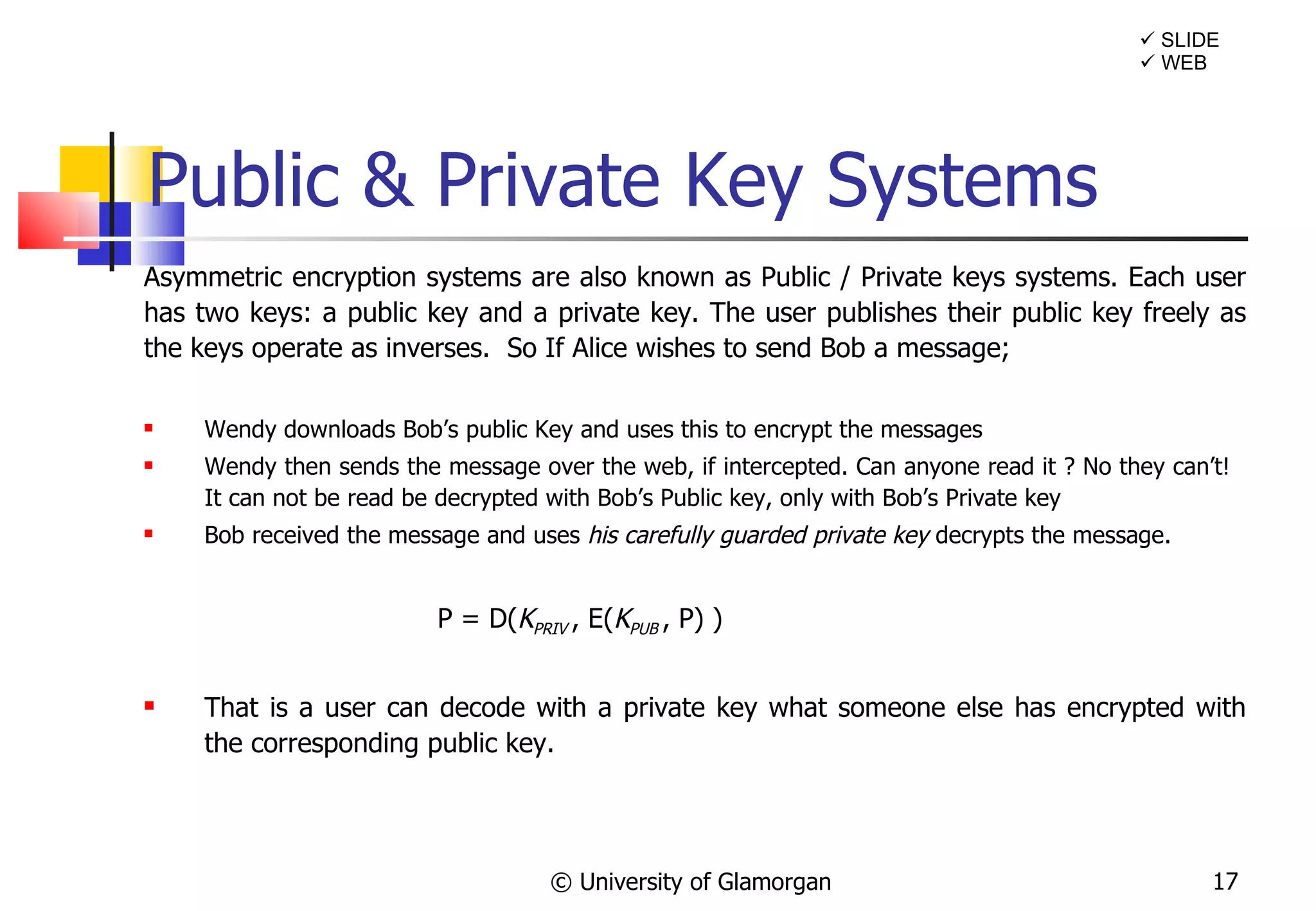 Public & Private Key Systems Asymmetric encryption systems are also known as Public / Private keys systems. Each user has two keys: a public key and a private key. The user publishes their public key freely as the keys operate as inverses.  So If Alice wishes to send Bob a message; Wendy downloads Bob’s public Key and uses this to encrypt the messages Wendy then sends the message over the web, if intercepted. Can anyone read it ? No they can’t!  It can not be read be decrypted with Bob’s Public key, only with Bob’s Private key Bob received the message and uses  his carefully guarded private key  decrypts the message. P = D( K PRIV  , E( K PUB  , P) ) That is a user can decode with a private key what someone else has encrypted with the corresponding public key. © University of Glamorgan    SLIDE    WEB 