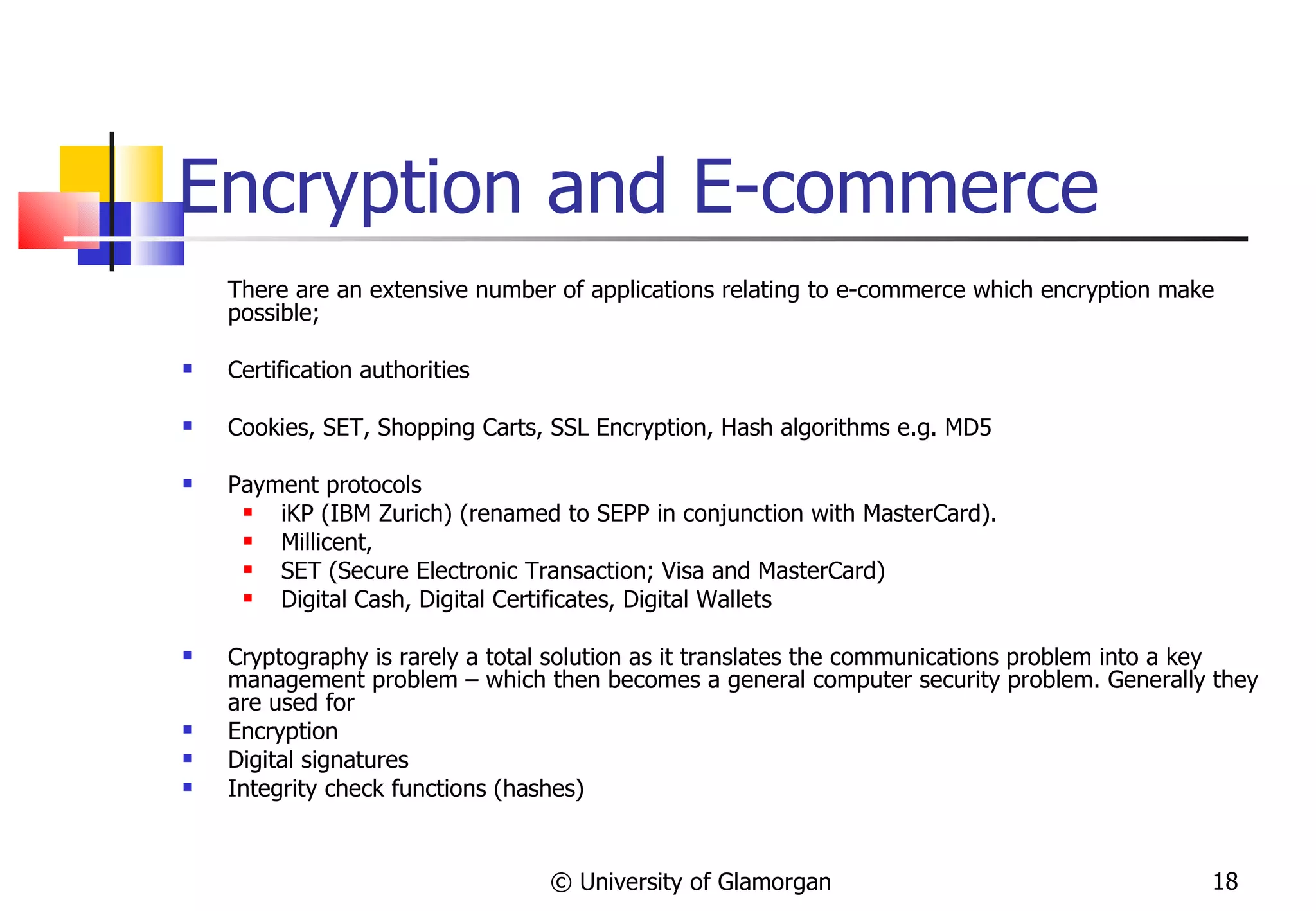 Encryption and E-commerce There are an extensive number of applications relating to e-commerce which encryption make possible; Certification authorities Cookies, SET, Shopping Carts,  SSL Encryption,  Hash algorithms e.g. MD5 Payment protocols  iKP (IBM Zurich) (renamed to SEPP in conjunction with MasterCard).  Millicent,  SET (Secure Electronic Transaction; Visa and MasterCard)  Digital Cash, Digital Certificates, Digital Wallets Cryptography is rarely a total solution as it translates the communications problem into a key management problem – which then becomes a general computer security problem. Generally they are used for Encryption Digital signatures Integrity check functions (hashes) © University of Glamorgan 