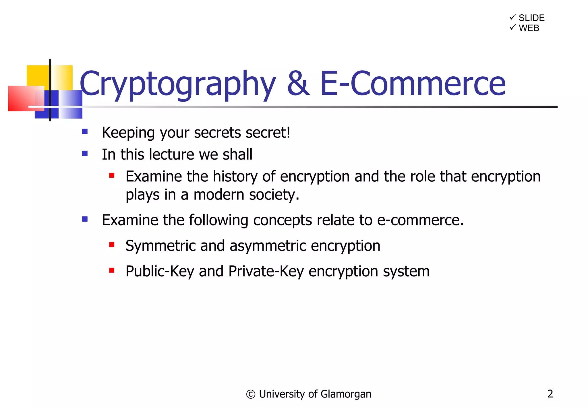Cryptography & E-Commerce Keeping your secrets secret! In this lecture we shall Examine  the history of encryption and the role that encryption plays in a modern society. Examine the following concepts relate to e-commerce. Symmetric and asymmetric encryption Public-Key and Private-Key encryption system © University of Glamorgan    SLIDE    WEB 
