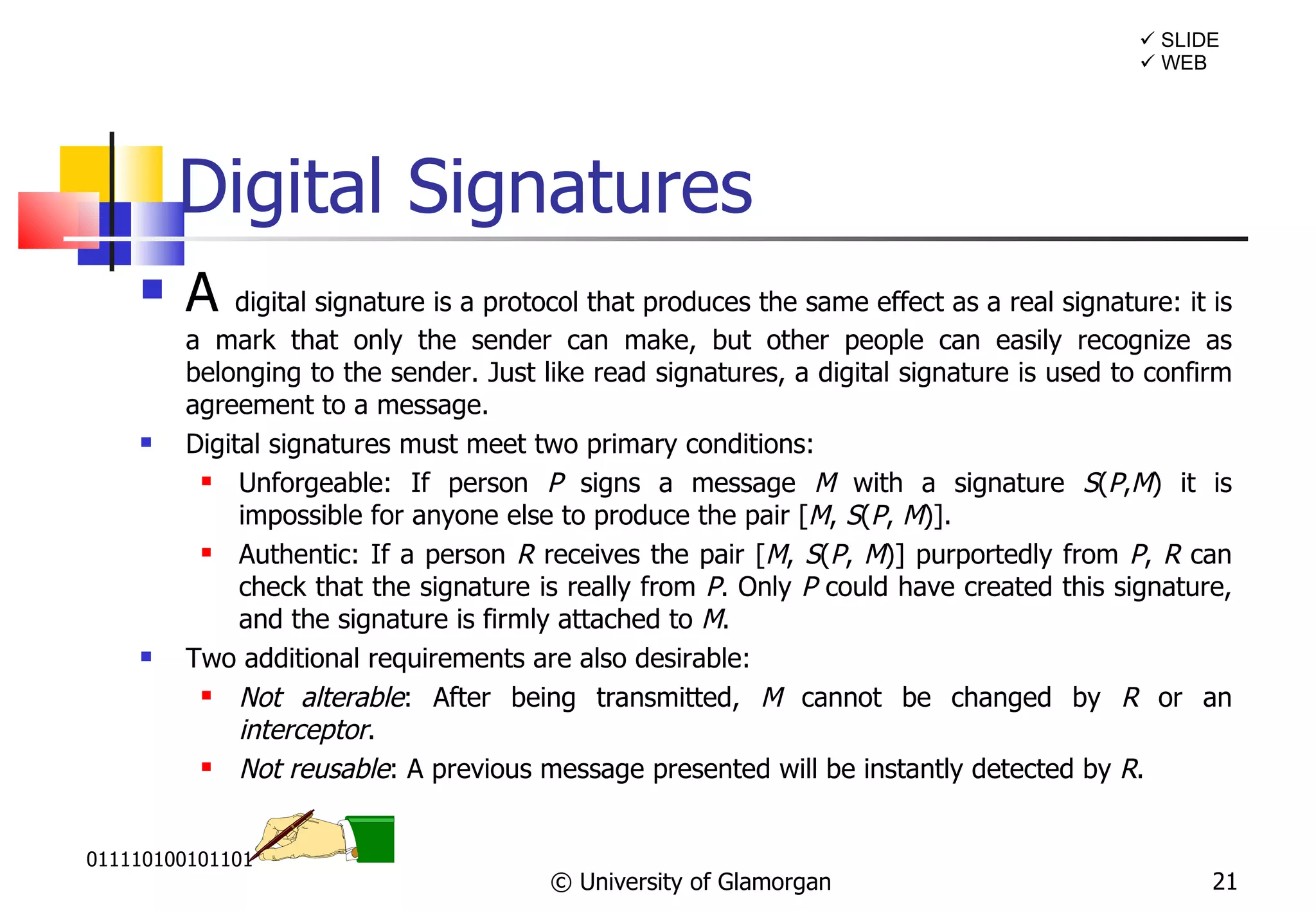 Digital Signatures A  digital signature is a protocol that produces the same effect as a real signature: it is a mark that only the sender can make, but other people can easily recognize as belonging to the sender. Just like read signatures, a digital signature is used to confirm agreement to a message.  Digital signatures must meet two primary conditions: Unforgeable:  If person  P  signs a message  M  with a signature  S ( P , M ) it is impossible for anyone else to produce the pair [ M ,  S ( P ,  M )]. Authentic:  If a person  R  receives the pair [ M ,  S ( P ,  M )] purportedly from  P ,  R  can check that the signature is really from  P . Only  P  could have created this signature, and the signature is firmly attached to  M . Two additional requirements are also desirable: Not alterable :  After being transmitted,  M  cannot be changed by  R  or an  interceptor . Not reusable :  A previous message presented will be instantly detected by  R .  © University of Glamorgan    WEB    SLIDE 011110100101101 