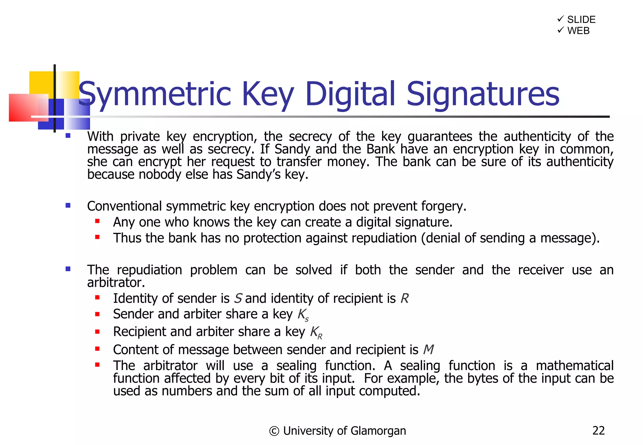 Symmetric Key Digital Signatures With private key encryption, the secrecy of the key guarantees the authenticity of the message as well as secrecy. If Sandy and the Bank have an encryption key in common, she can encrypt her request to transfer money. The bank can be sure of its authenticity because nobody else has Sandy’s key.  Conventional symmetric key encryption does not prevent forgery.  Any one who knows the key can create a digital signature.  Thus the bank has no protection against repudiation (denial of sending a message). The repudiation problem can be solved if both the sender and the receiver use an arbitrator. Identity of sender is   S  and identity of recipient is  R Sender and arbiter share a key  K s Recipient and arbiter share a key  K R Content of message between sender and recipient is  M The arbitrator will use a sealing function. A sealing function is a mathematical function affected by every bit of its input.  For example, the bytes of the input can be used as numbers and the sum of all input computed.  © University of Glamorgan    WEB    SLIDE 