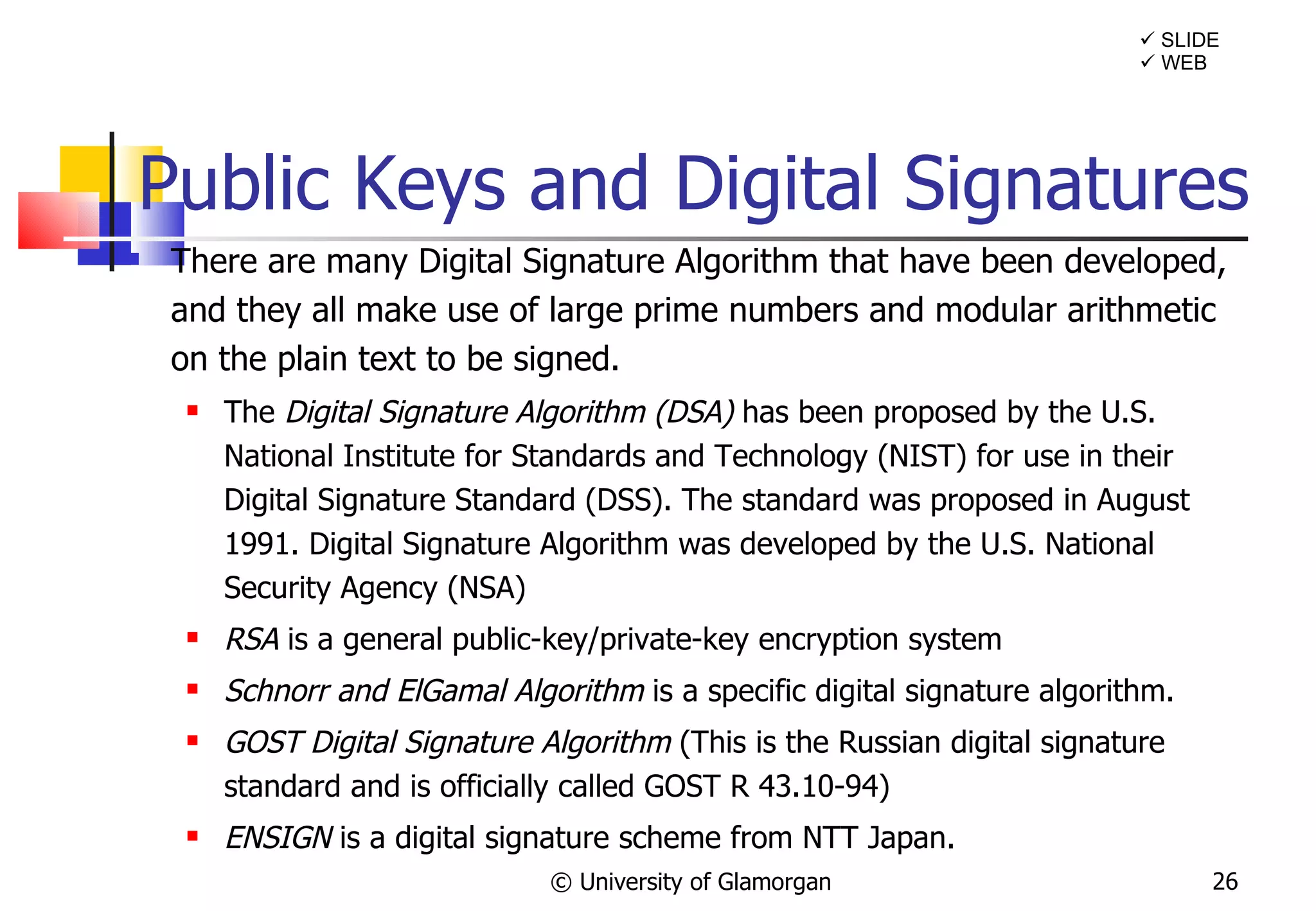 Public Keys and Digital Signatures There are many Digital Signature Algorithm that have been developed, and they all make use of large prime numbers and modular arithmetic on the plain text to be signed. The  Digital Signature Algorithm (DSA)  has been proposed by the U.S. National Institute for Standards and Technology (NIST) for use in their Digital Signature Standard (DSS). The standard was proposed in August 1991. Digital Signature Algorithm was developed by the U.S. National Security Agency (NSA) RSA  is a general public-key/private-key encryption system Schnorr and ElGamal Algorithm  is a specific digital signature algorithm.  GOST Digital Signature Algorithm  (This is the Russian digital signature standard and is officially called GOST R 43.10-94) ENSIGN  is a digital signature scheme from NTT Japan. © University of Glamorgan    WEB    SLIDE 