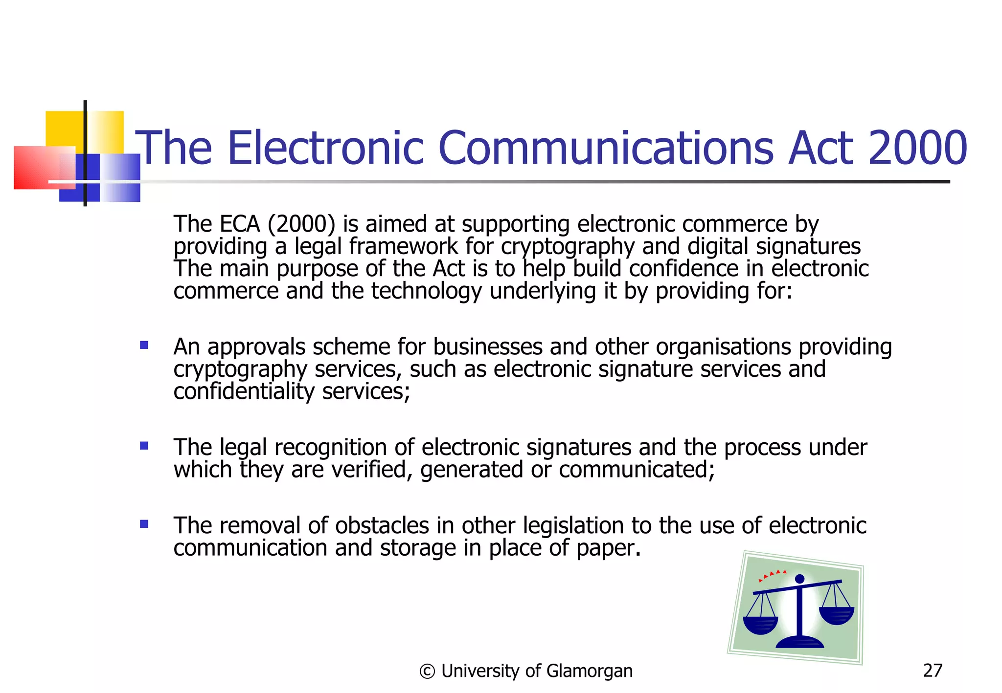The Electronic Communications Act 2000 The ECA (2000) is aimed at supporting electronic commerce by providing a legal framework for cryptography and digital signatures The main purpose of the Act is to help build confidence in electronic commerce and the technology underlying it by providing for:  An approvals scheme for businesses and other organisations providing cryptography services, such as electronic signature services and confidentiality services;  The legal recognition of electronic signatures and the process under which they are verified, generated or communicated;  The removal of obstacles in other legislation to the use of electronic communication and storage in place of paper. © University of Glamorgan 