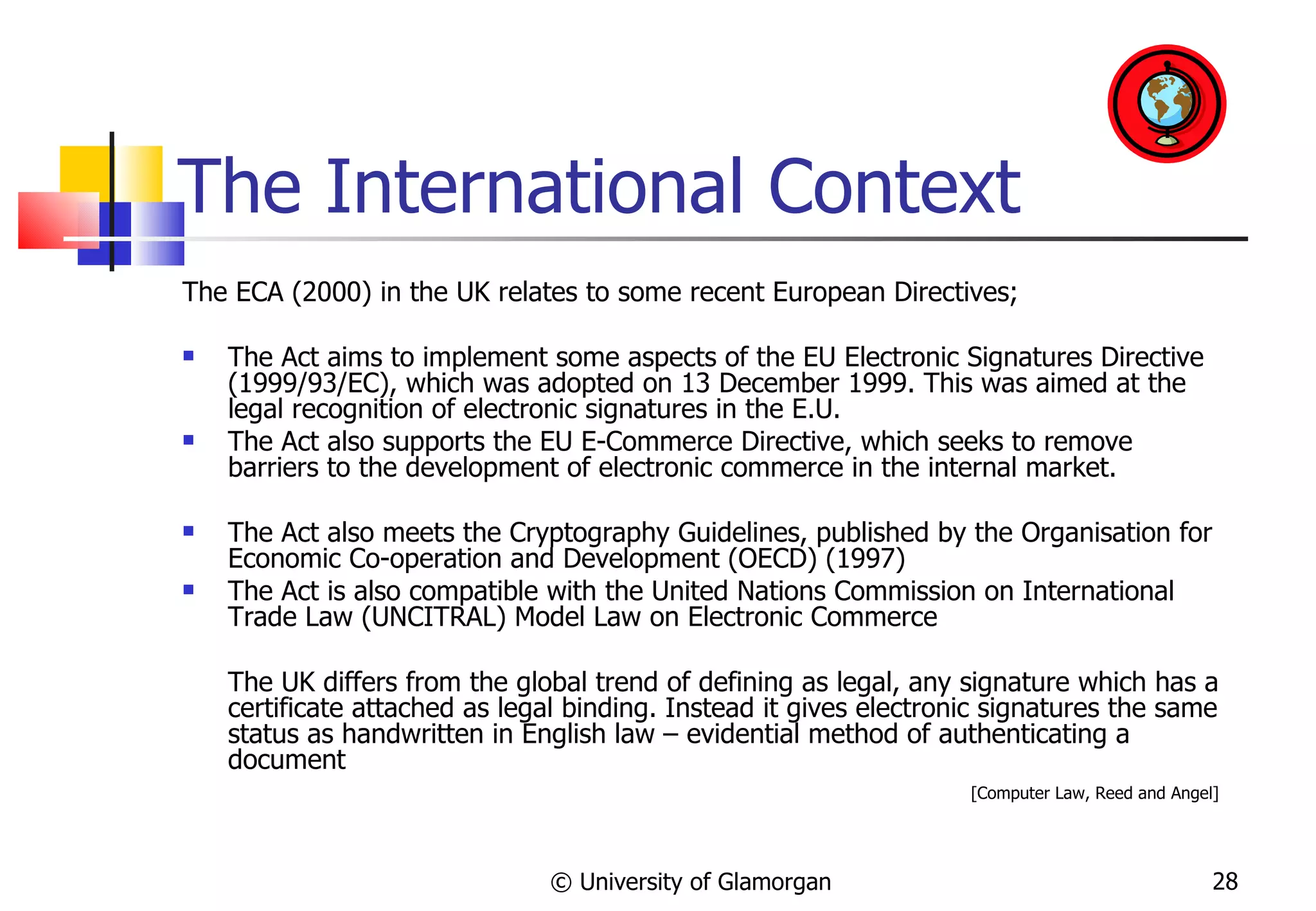 The International Context The ECA (2000) in the UK relates to some recent European Directives; The Act aims to implement some aspects of the EU Electronic Signatures Directive (1999/93/EC), which was adopted on 13 December 1999. This was aimed at the legal recognition of electronic signatures in the E.U. The Act also supports the EU E-Commerce Directive, which seeks to remove barriers to the development of electronic commerce in the internal market. The Act also meets the Cryptography Guidelines, published by the Organisation for Economic Co-operation and Development (OECD) (1997)  The Act is also compatible with the United Nations Commission on International Trade Law (UNCITRAL) Model Law on Electronic Commerce  The UK differs from the global trend of defining as legal, any signature which has a certificate attached as legal binding. Instead it gives electronic signatures the same status as handwritten in English law – evidential method of authenticating a document  [Computer Law, Reed and Angel]  © University of Glamorgan 