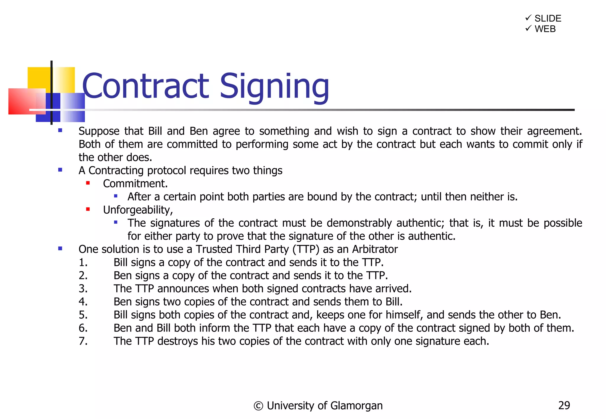 Contract Signing Suppose that Bill and Ben agree to something and wish to sign a contract to show their agreement. Both of them are committed to performing some act by the contract but each wants to commit only if the other does. A Contracting protocol requires two things Commitment.   After a certain point both parties are bound by the contract; until then neither is. Unforgeability,   The signatures of the contract must be demonstrably authentic; that is, it must be possible for either party to prove that the signature of the other is authentic.  One solution is to use a Trusted Third Party (TTP) as an Arbitrator 1. Bill signs a copy of the contract and sends it to the TTP. 2. Ben signs a copy of the contract and sends it to the TTP. 3. The TTP announces when both signed contracts have arrived. 4. Ben signs two copies of the contract and sends them to Bill. 5. Bill signs both copies of the contract and, keeps one for himself, and sends the other to Ben. 6. Ben and Bill both inform the TTP that each have a copy of the contract signed by both of them. 7. The TTP destroys his two copies of the contract with only one signature each. © University of Glamorgan    WEB    SLIDE 