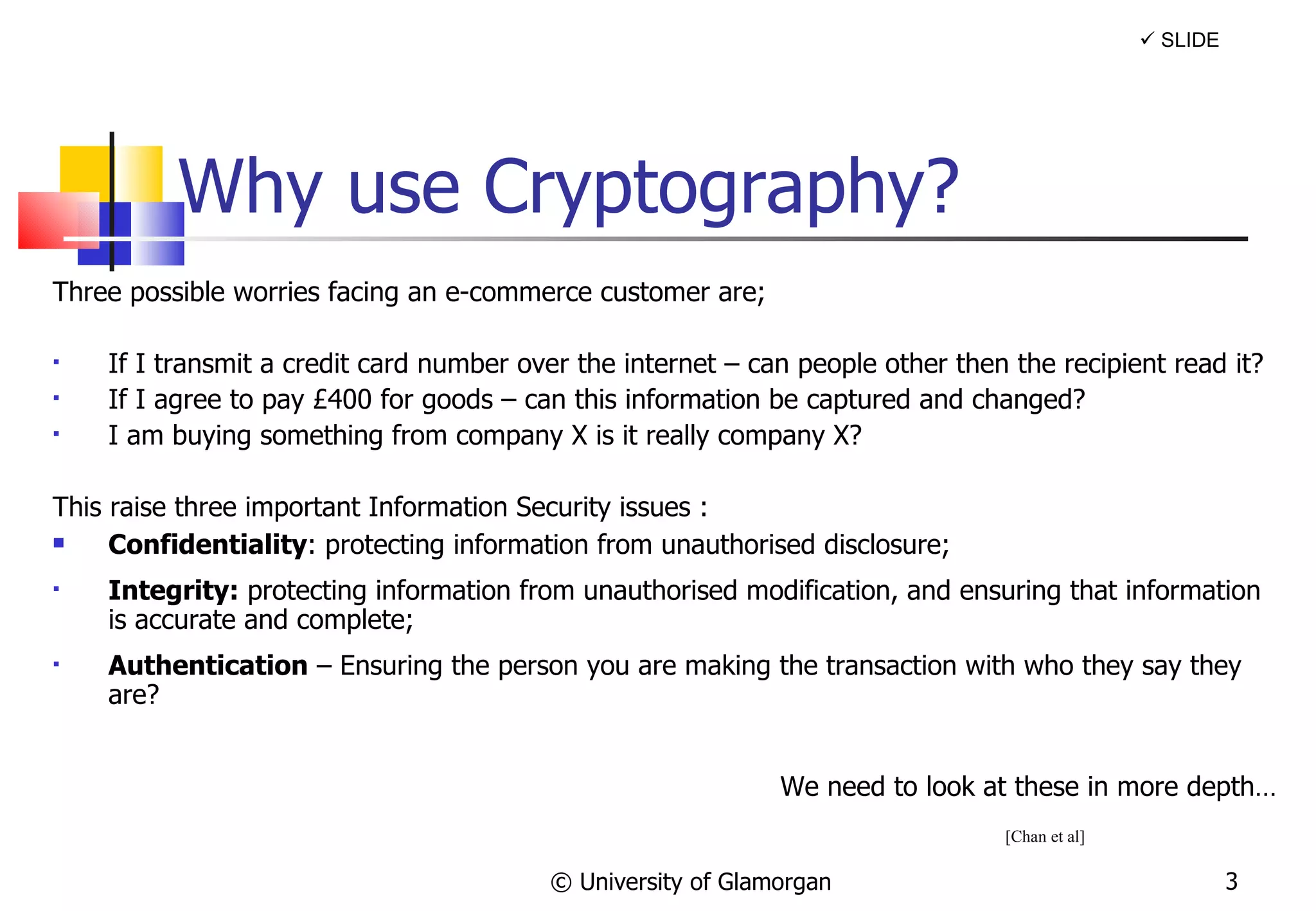 Why use Cryptography? Three possible worries facing an e-commerce customer are; If I transmit a credit card number over the internet – can people other then the recipient read it? If I agree to pay £400 for goods – can this information be captured and changed? I am buying something from company X is it really company X? This raise three important Information Security issues : Confidentiality : protecting information from unauthorised disclosure;  Integrity:  protecting information from unauthorised modification, and ensuring that information is accurate and complete; Authentication  – Ensuring the person you are making the transaction with who they say they are? We need to look at these in more depth… © University of Glamorgan    SLIDE [Chan et al] 