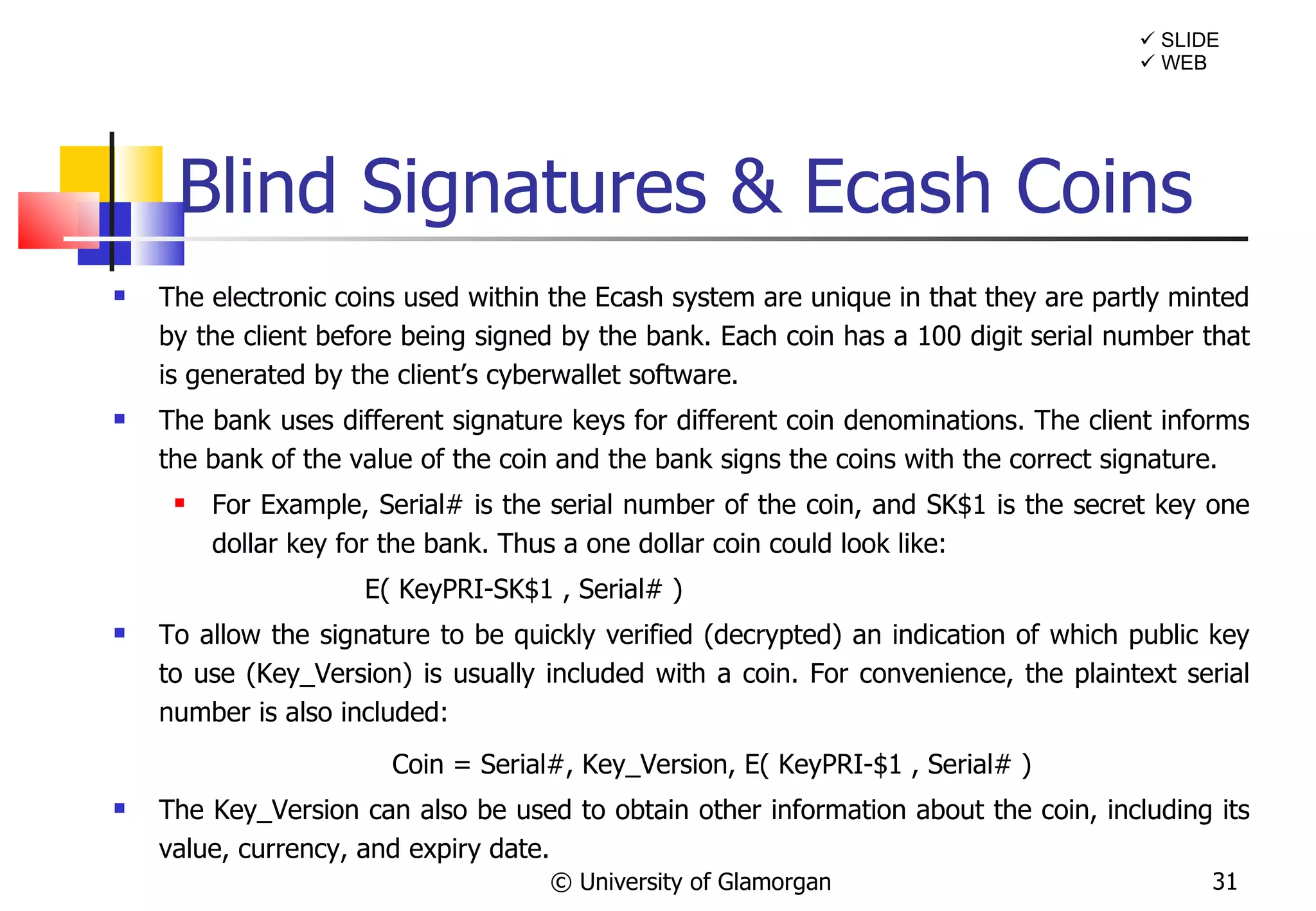 Blind Signatures & Ecash Coins The electronic coins used within the Ecash system are unique in that they are partly minted by the client before being signed by the bank. Each coin has a 100 digit serial number that is generated by the client’s cyberwallet software. The bank uses different signature keys for different coin denominations. The client informs the bank of the value of the coin and the bank signs the coins with the correct signature.  For Example, Serial# is the serial number of the coin, and SK$1 is the secret key one dollar key for the bank. Thus a one dollar coin could look like:   E( KeyPRI-SK$1 , Serial# ) To allow the signature to be quickly verified (decrypted) an indication of which public key to use (Key_Version) is usually included with a coin. For convenience, the plaintext serial number is also included: Coin = Serial#, Key_Version, E( KeyPRI-$1 , Serial# ) The Key_Version can also be used to obtain other information about the coin, including its value, currency, and expiry date. © University of Glamorgan    WEB    SLIDE 