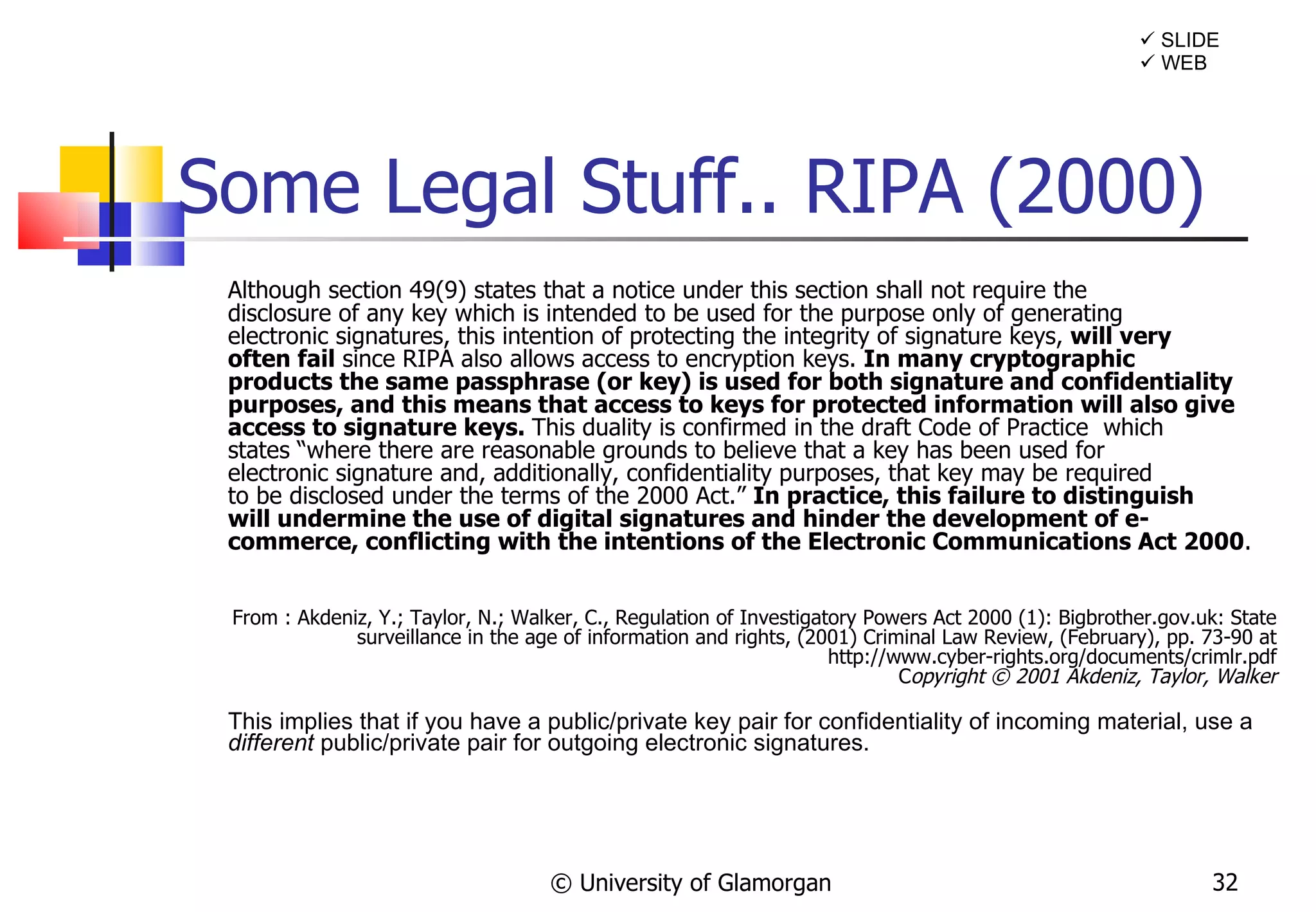 Some Legal Stuff.. RIPA (2000) Although section 49(9) states that a notice under this section shall not require the disclosure of any key which is intended to be used for the purpose only of generating electronic signatures, this intention of protecting the integrity of signature keys,  will very often fail  since RIPA also allows access to encryption keys.  In many cryptographic products the same passphrase (or key) is used for both signature and confidentiality purposes, and this means that access to keys for protected information will also give access to signature keys.  This duality is confirmed in the draft Code of Practice  which states “where there are reasonable grounds to believe that a key has been used for electronic signature and, additionally, confidentiality purposes, that key may be required to be disclosed under the terms of the 2000 Act.”  In practice, this failure to distinguish will undermine the use of digital signatures and hinder the development of e-commerce, conflicting with the intentions of the Electronic Communications Act 2000 . From : Akdeniz, Y.; Taylor, N.; Walker, C., Regulation of Investigatory Powers Act 2000 (1): Bigbrother.gov.uk: State surveillance in the age of information and rights, (2001) Criminal Law Review, (February), pp. 73-90 at http://www.cyber-rights.org/documents/crimlr.pdf C opyright © 2001 Akdeniz, Taylor, Walker This implies that if you have a public/private key pair for confidentiality of incoming material, use a  different  public/private pair for outgoing electronic signatures. © University of Glamorgan    WEB    SLIDE 