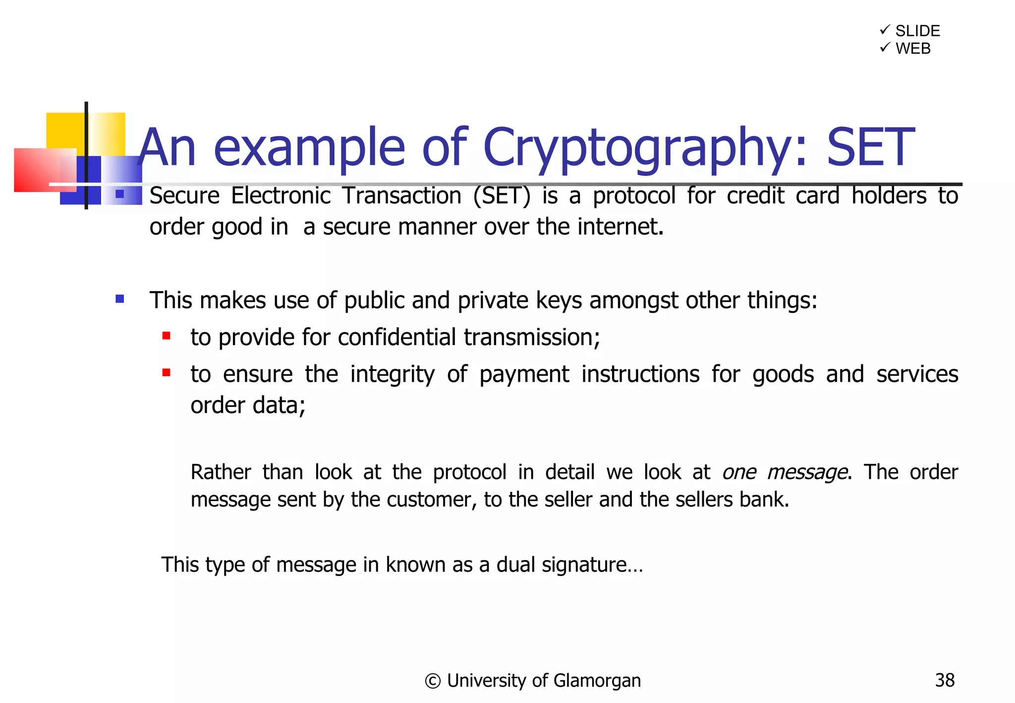 An example of Cryptography: SET Secure Electronic Transaction (SET) is a protocol for credit card holders to order good in  a secure manner over the internet. This makes use of public and private keys amongst other things: to provide for confidential transmission; to ensure the integrity of payment instructions for goods and services order data; Rather than look at the protocol in detail we look at  one message . The order message sent by the customer, to the seller and the sellers bank. This type of message in known as a dual signature… © University of Glamorgan    SLIDE    WEB 
