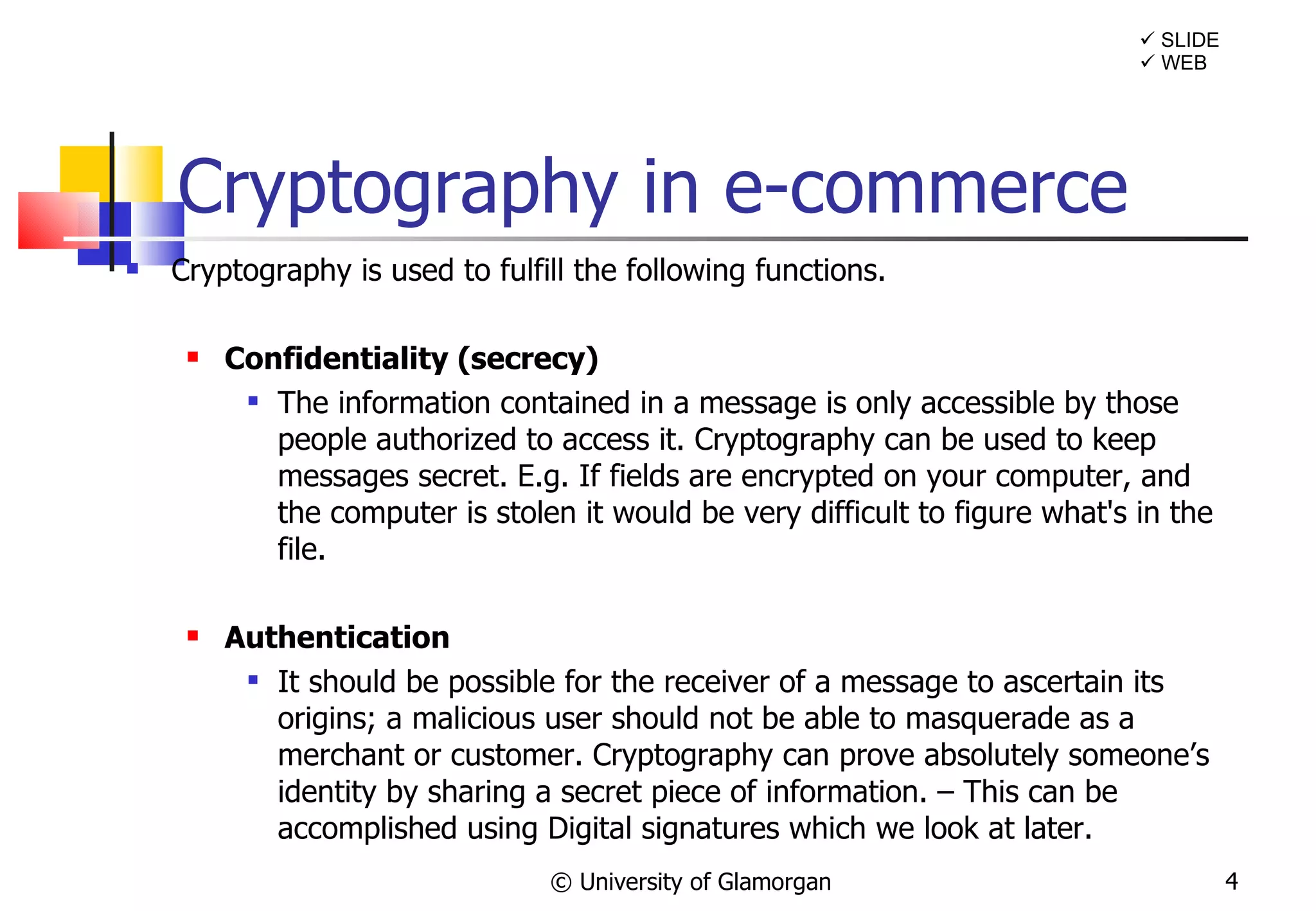 Cryptography in e-commerce Cryptography is used to fulfill the following functions. Confidentiality (secrecy) The information contained in a message is only accessible by those people authorized to access it. Cryptography can be used to keep messages secret. E.g. If fields are encrypted on your computer, and the computer is stolen it would be very difficult to figure what's in the file. Authentication It should be possible for the receiver of a message to ascertain its origins; a malicious user should not be able to masquerade as a merchant or customer. Cryptography can prove absolutely someone’s identity by sharing a secret piece of information. – This can be accomplished using Digital signatures which we look at later. © University of Glamorgan    SLIDE    WEB 