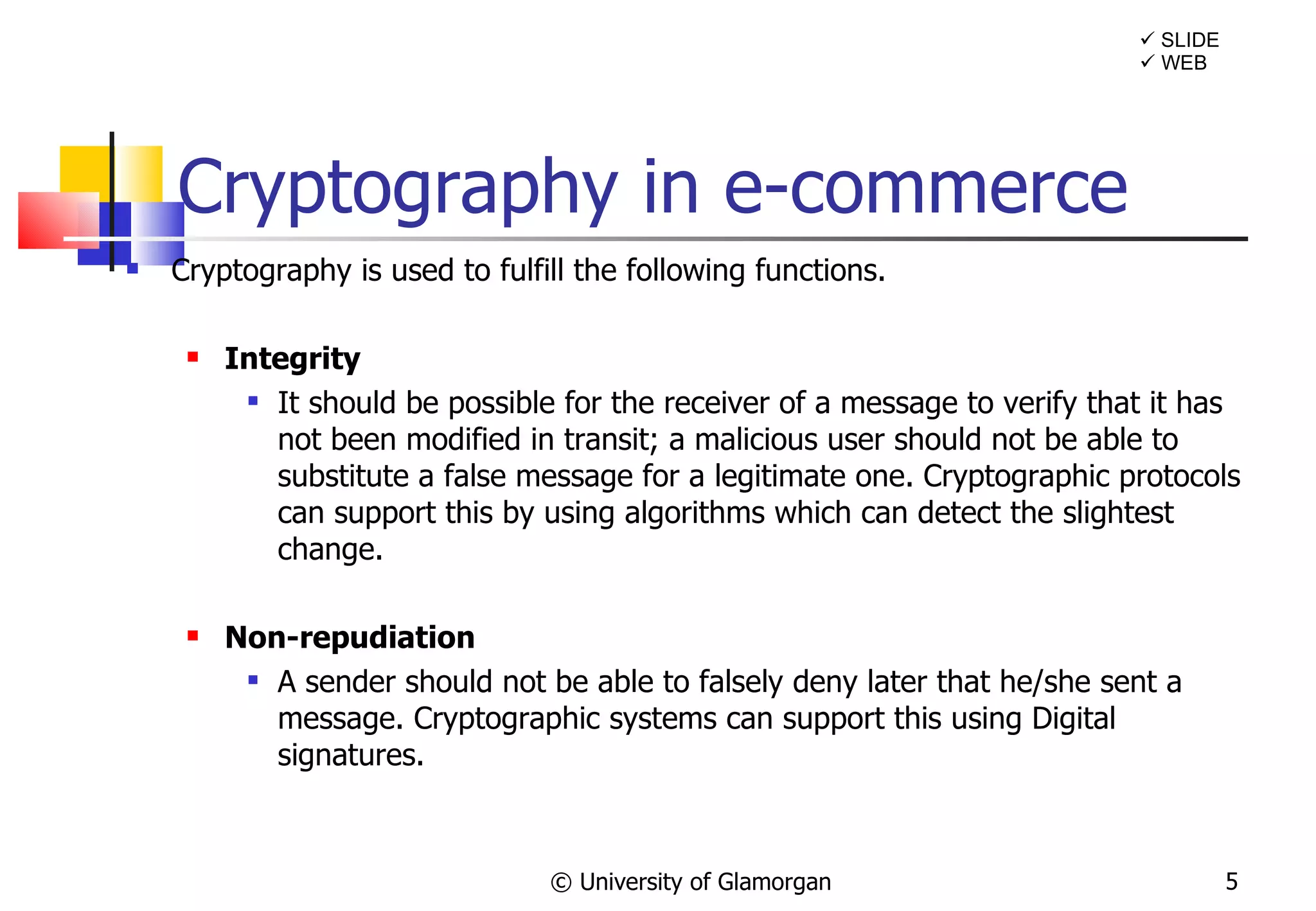 Cryptography in e-commerce Cryptography is used to fulfill the following functions. Integrity It should be possible for the receiver of a message to verify that it has not been modified in transit; a malicious user should not be able to substitute a false message for a legitimate one. Cryptographic protocols can support this by using algorithms which can detect the slightest change. Non-repudiation A sender should not be able to falsely deny later that he/she sent a message. Cryptographic systems can support this using Digital signatures. © University of Glamorgan    SLIDE    WEB 