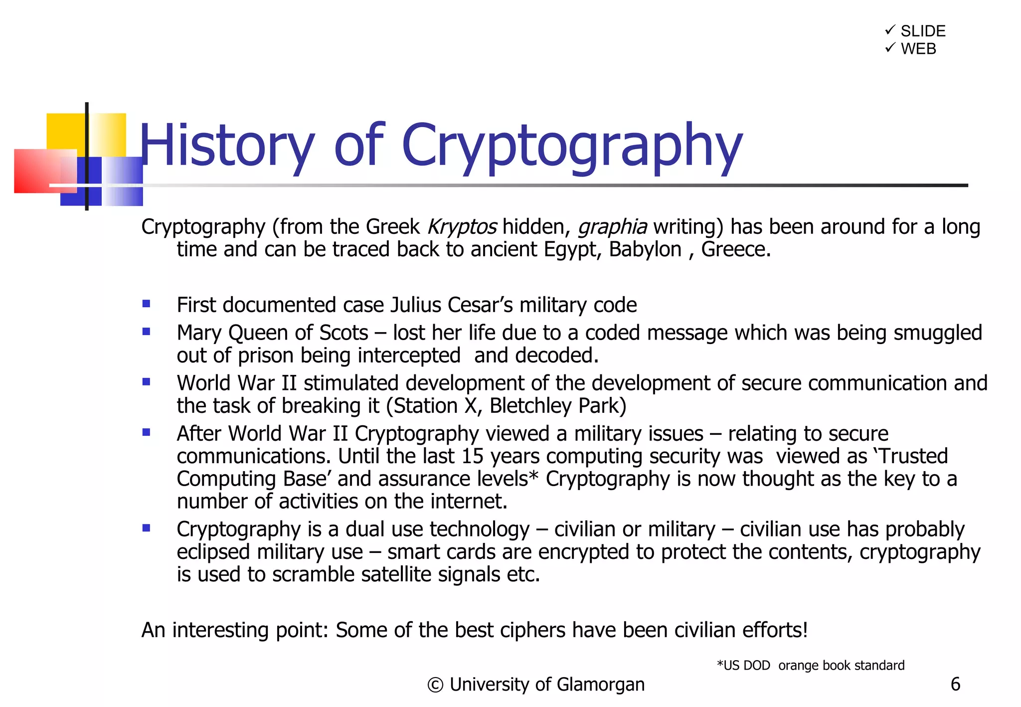 History of Cryptography Cryptography (from the Greek  Kryptos  hidden,  graphia  writing) has been around for a long time and can be traced back to ancient Egypt, Babylon , Greece.  First documented case Julius Cesar’s military code Mary Queen of Scots – lost her life due to a coded message which was being smuggled out of prison being intercepted  and decoded. World War II stimulated development of the development of secure communication and the task of breaking it (Station X, Bletchley Park) After World War II Cryptography viewed a military issues – relating to secure communications. Until the last 15 years computing security was  viewed as ‘Trusted Computing Base’ and assurance levels* Cryptography is now thought as the key to a number of activities on the internet. Cryptography is a dual use technology – civilian or military – civilian use has probably eclipsed military use – smart cards are encrypted to protect the contents, cryptography is used to scramble satellite signals etc. An interesting point: Some of the best ciphers have been civilian efforts! © University of Glamorgan *US DOD  orange book standard    SLIDE    WEB 
