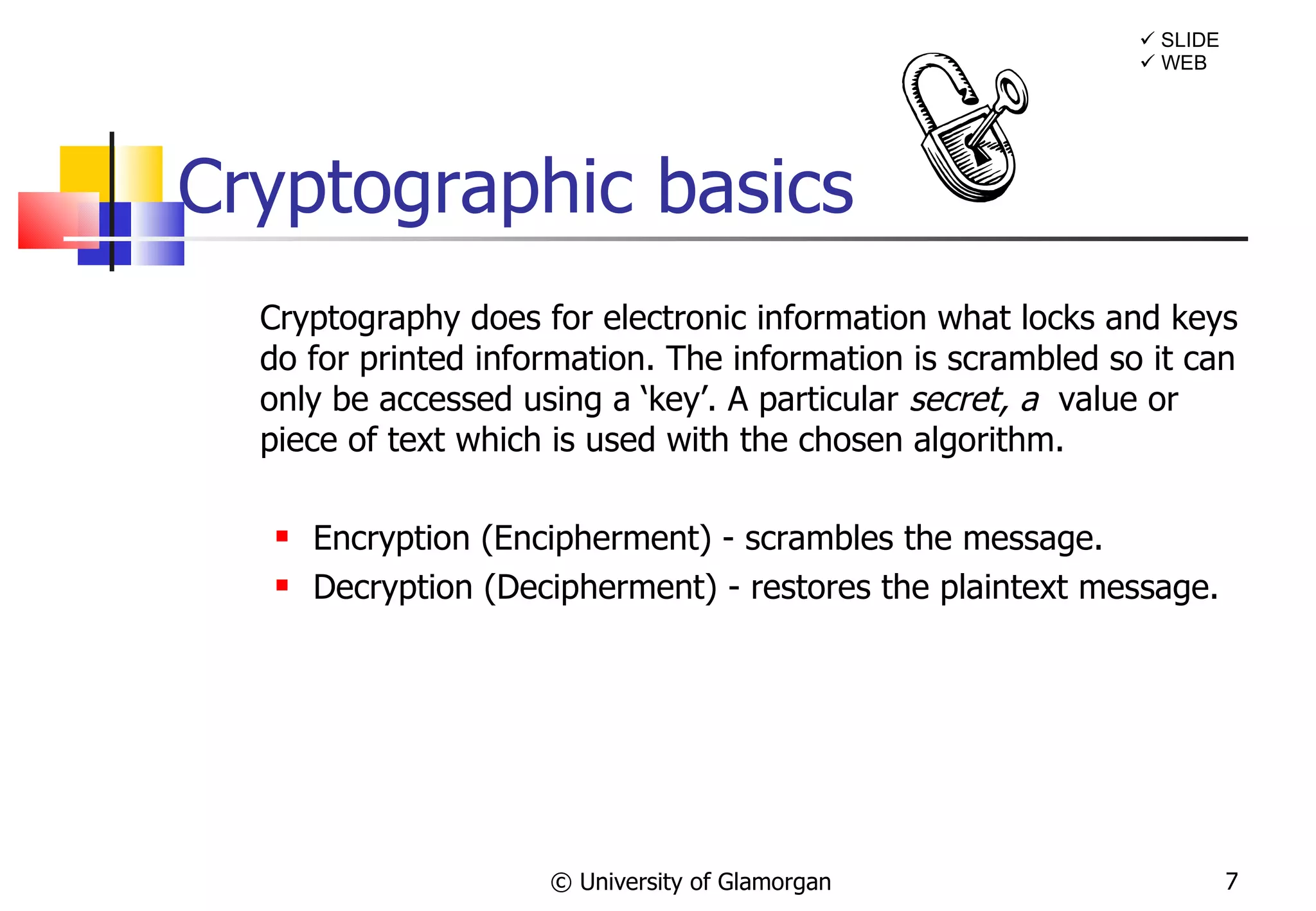 Cryptography does for electronic information what locks and keys do for printed information. The information is scrambled so it can only be accessed using a ‘key’. A particular  secret, a  value or piece of text which is used with the chosen algorithm. Encryption (Encipherment) - scrambles the message.  Decryption (Decipherment) - restores the plaintext message. Cryptographic basics  © University of Glamorgan    SLIDE    WEB 
