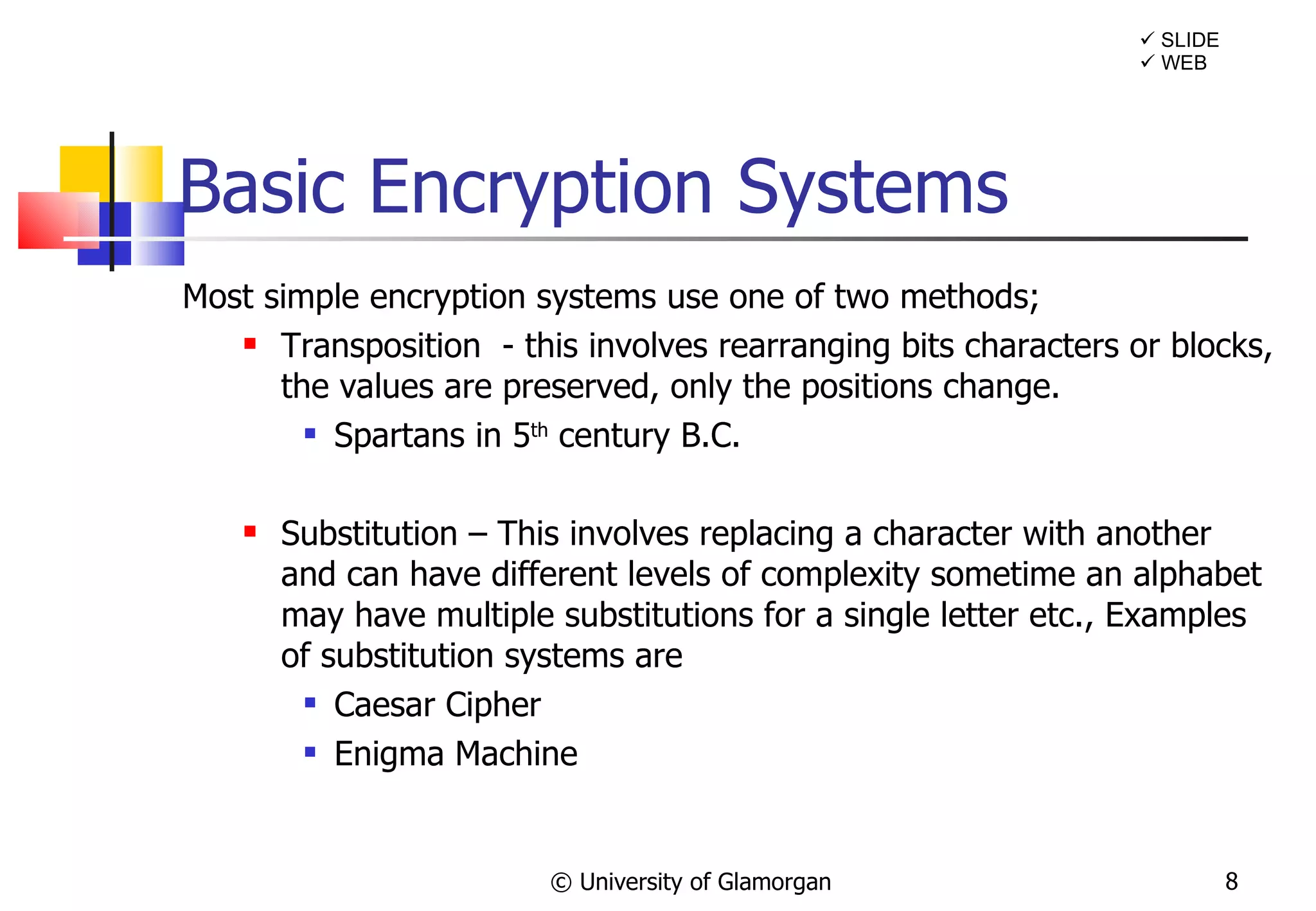 Basic Encryption Systems Most simple encryption systems use one of two methods; Transposition  - this involves rearranging bits characters or blocks, the values are preserved, only the positions change. Spartans in 5 th  century B.C. Substitution – This involves replacing a character with another and can have different levels of complexity sometime an alphabet may have multiple substitutions for a single letter etc., Examples of substitution systems are Caesar Cipher Enigma Machine © University of Glamorgan    SLIDE    WEB 