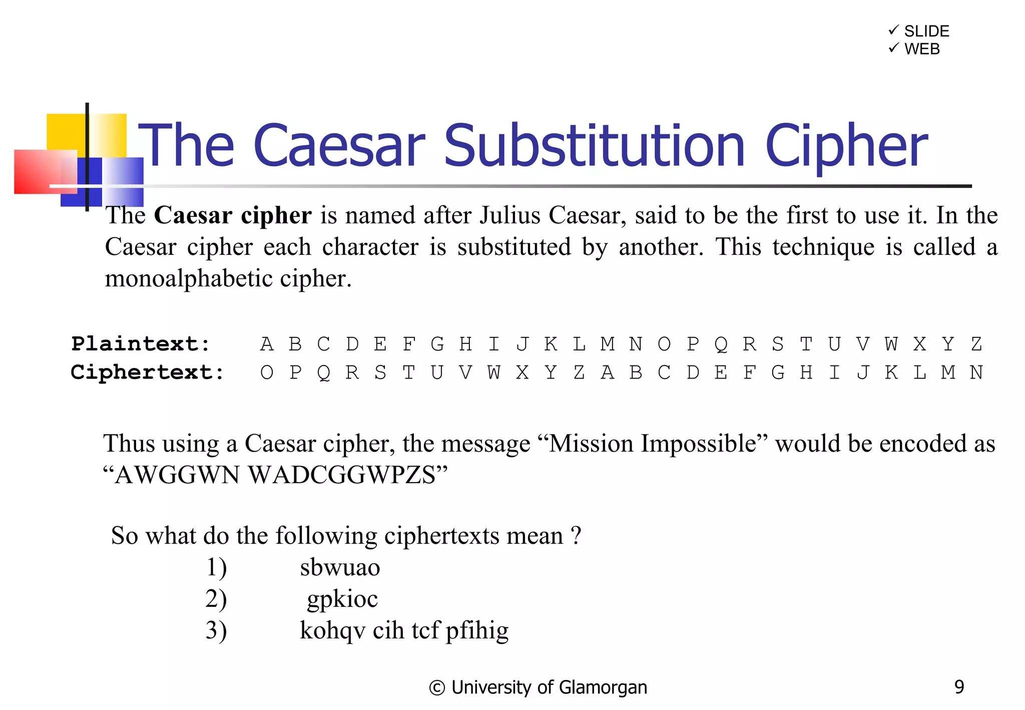 The Caesar Substitution Cipher © University of Glamorgan The  Caesar cipher  is named after Julius Caesar, said to be the first to use it. In the Caesar cipher each character is substituted by another. This technique is called a monoalphabetic cipher. Plaintext: A B C D E F G H I J K L M N O P Q R S T U V W X Y Z Ciphertext:   O P Q R S T U V W X Y Z A B C D E F G H I J K L M N Thus using a Caesar cipher, the message “Mission Impossible” would be encoded as  “ AWGGWN WADCGGWPZS” So what do the following ciphertexts mean ? 1) sbwuao 2)   gpkioc 3) kohqv cih tcf pfihig    SLIDE    WEB 