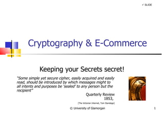 Cryptography & E-Commerce Keeping your Secrets secret! © University of Glamorgan    SLIDE “ Some simple yet secure cipher, easily acquired and easily read, should be introduced by which messages might to all intents and purposes be ‘sealed’ to any person but the recipient” Quarterly Review 1853,  [The Victorian Internet, Tom Standage] 