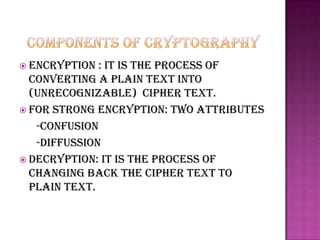  Encryption  : it is the process of
  converting a plain text into
  (unrecognizable) cipher text.
 For strong encryption: two attributes
   -confusion
   -diffussion
 Decryption: it is the process of
  changing back the cipher text to
  plain text.
 