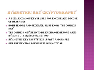    A single common key is used for encode and decode
    of messages
   Both sender and receiver must know the common
    key
   The common key need to be exchange before hand
    by some other secure method
   Symmetric key encryption is fast and simple
   But the key management is impractical
 
