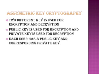  Two different key is used for
  encryption and decryption
 Public key is used for encryption and
  private key is used for decryption
 Each user has a public key and
  corresponding private key.
 