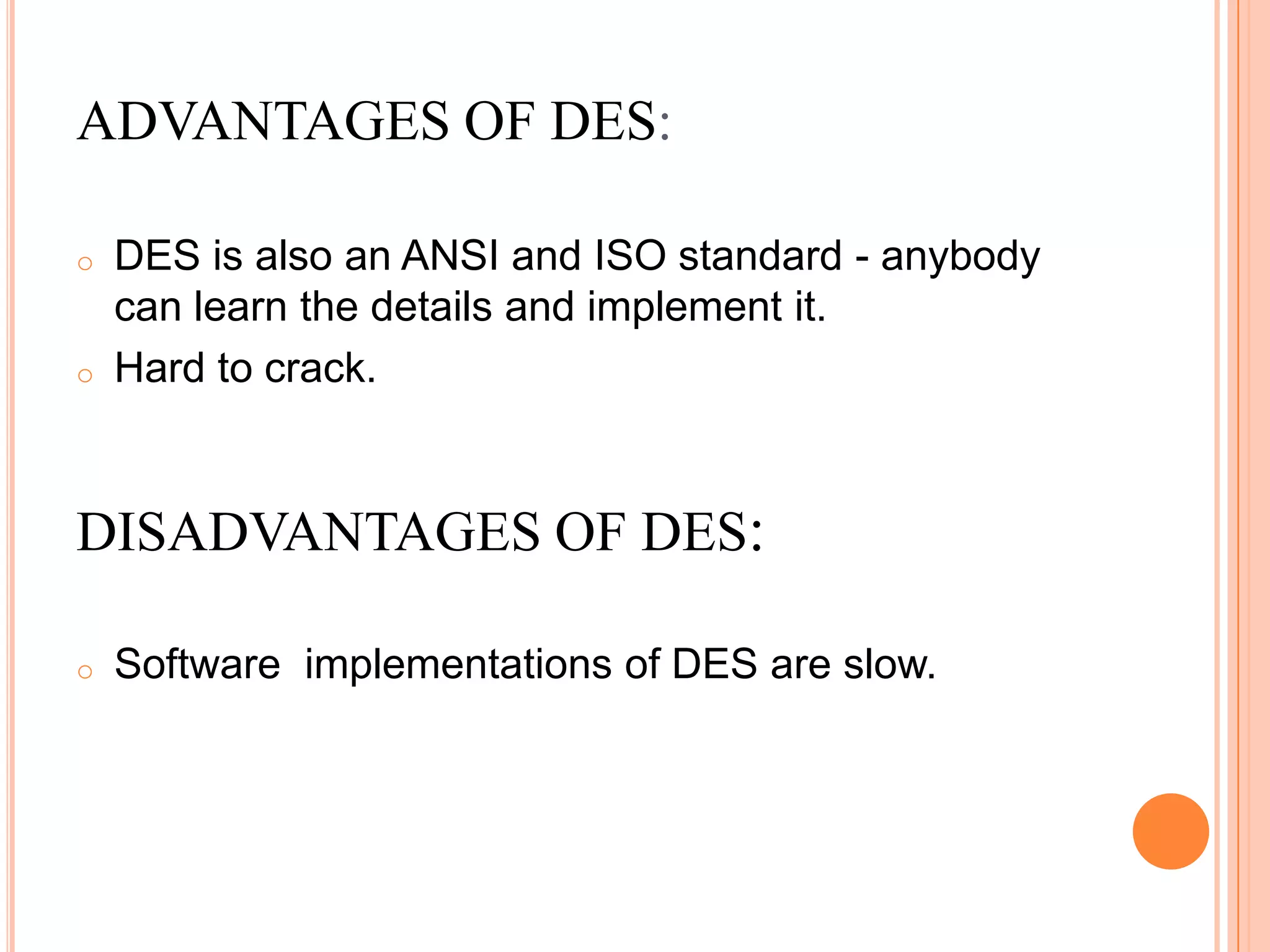o DES is also an ANSI and ISO standard - anybody
can learn the details and implement it.
o Hard to crack.
DISADVANTAGES OF DES:
o Software implementations of DES are slow.
ADVANTAGES OF DES:
 