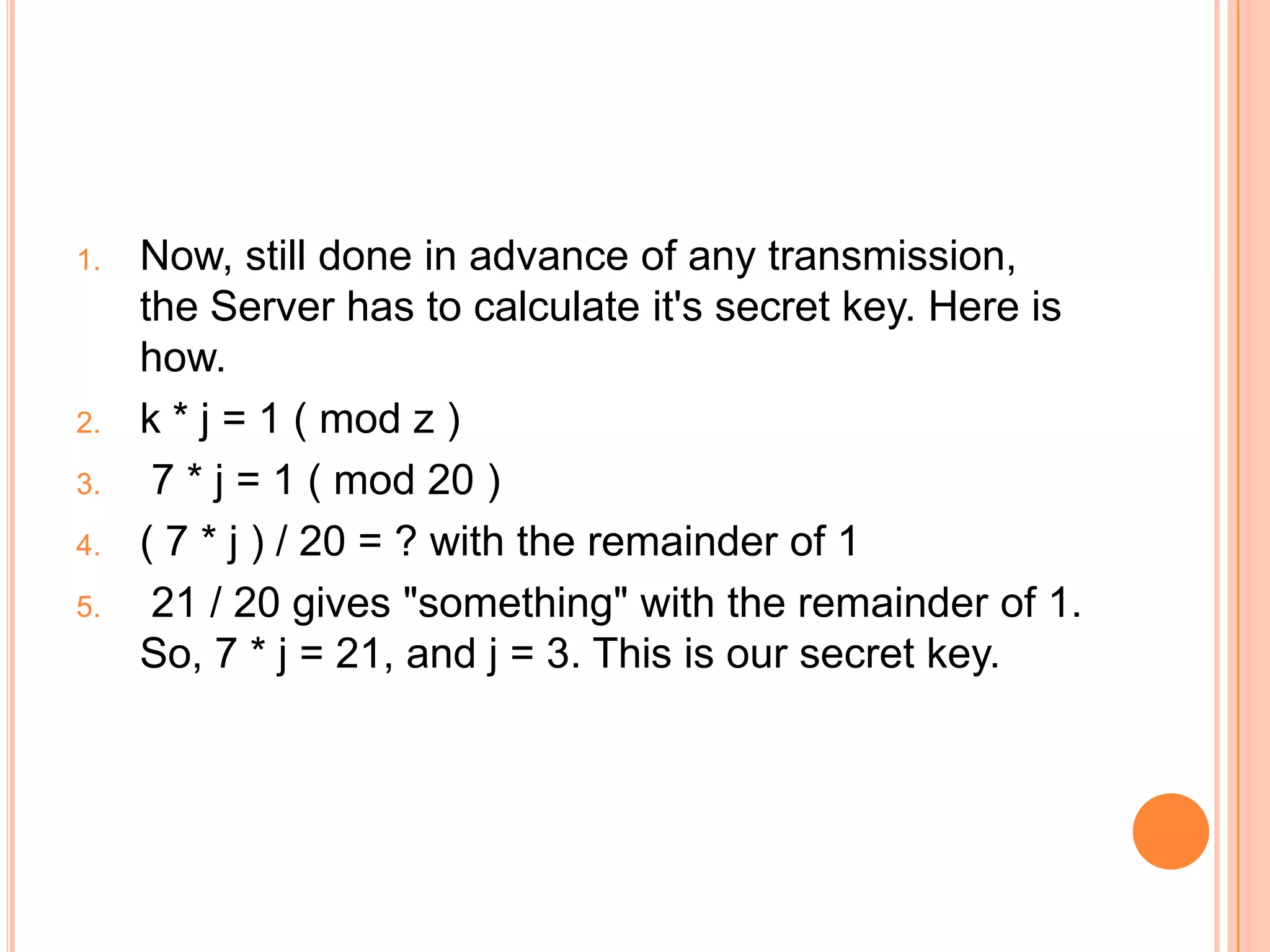 1. Now, still done in advance of any transmission,
the Server has to calculate it's secret key. Here is
how.
2. k * j = 1 ( mod z )
3. 7 * j = 1 ( mod 20 )
4. ( 7 * j ) / 20 = ? with the remainder of 1
5. 21 / 20 gives "something" with the remainder of 1.
So, 7 * j = 21, and j = 3. This is our secret key.
 