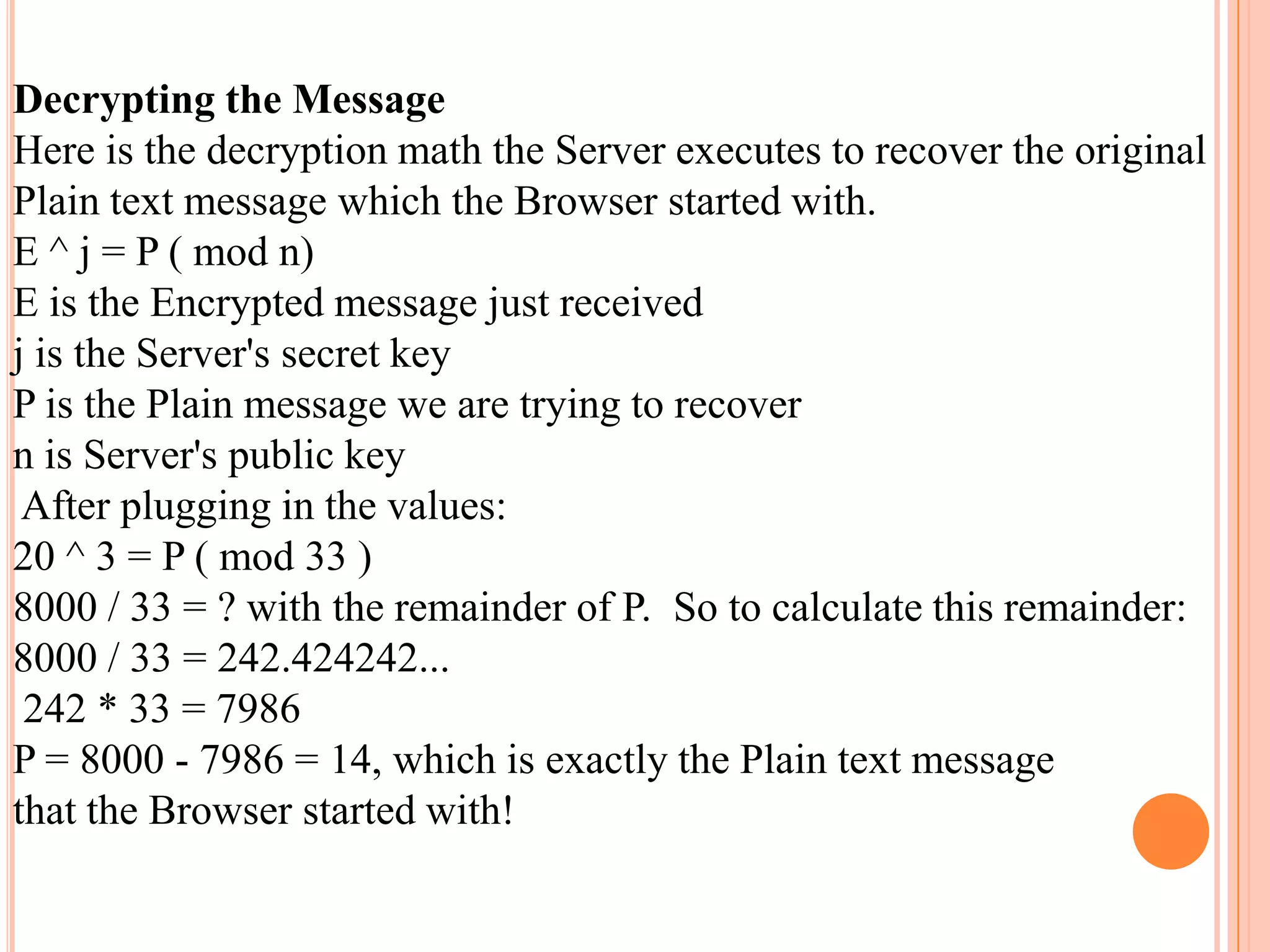 Decrypting the Message
Here is the decryption math the Server executes to recover the original
Plain text message which the Browser started with.
E ^ j = P ( mod n)
E is the Encrypted message just received
j is the Server's secret key
P is the Plain message we are trying to recover
n is Server's public key
After plugging in the values:
20 ^ 3 = P ( mod 33 )
8000 / 33 = ? with the remainder of P. So to calculate this remainder:
8000 / 33 = 242.424242...
242 * 33 = 7986
P = 8000 - 7986 = 14, which is exactly the Plain text message
that the Browser started with!
 