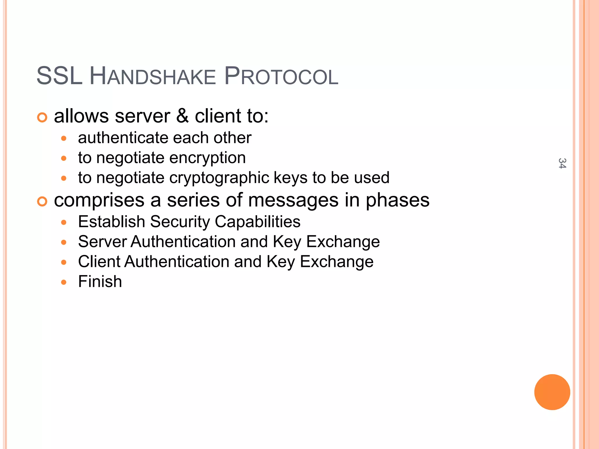 SSL HANDSHAKE PROTOCOL
 allows server & client to:
 authenticate each other
 to negotiate encryption
 to negotiate cryptographic keys to be used
 comprises a series of messages in phases
 Establish Security Capabilities
 Server Authentication and Key Exchange
 Client Authentication and Key Exchange
 Finish
34
 