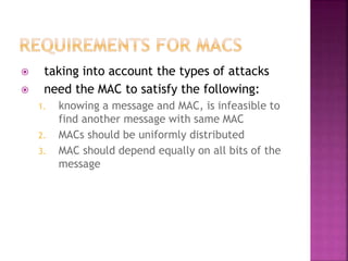  taking into account the types of attacks
 need the MAC to satisfy the following:
1. knowing a message and MAC, is infeasible to
find another message with same MAC
2. MACs should be uniformly distributed
3. MAC should depend equally on all bits of the
message
 