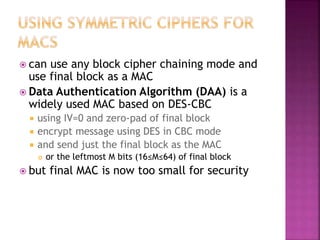  can use any block cipher chaining mode and
use final block as a MAC
 Data Authentication Algorithm (DAA) is a
widely used MAC based on DES-CBC
 using IV=0 and zero-pad of final block
 encrypt message using DES in CBC mode
 and send just the final block as the MAC
 or the leftmost M bits (16≤M≤64) of final block
 but final MAC is now too small for security
 