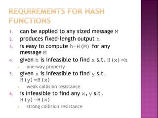 1. can be applied to any sized message M
2. produces fixed-length output h
3. is easy to compute h=H(M) for any
message M
4. given h is infeasible to find x s.t. H(x)=h
• one-way property
5. given x is infeasible to find y s.t.
H(y)=H(x)
• weak collision resistance
6. is infeasible to find any x,y s.t.
H(y)=H(x)
• strong collision resistance
 
