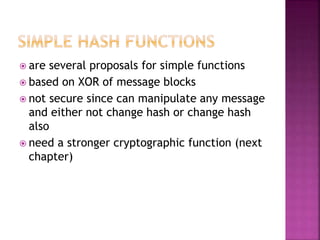  are several proposals for simple functions
 based on XOR of message blocks
 not secure since can manipulate any message
and either not change hash or change hash
also
 need a stronger cryptographic function (next
chapter)
 