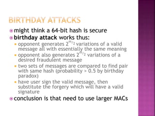  might think a 64-bit hash is secure
 birthday attack works thus:
 opponent generates 2
m/2 variations of a valid
message all with essentially the same meaning
 opponent also generates 2
m/2 variations of a
desired fraudulent message
 two sets of messages are compared to find pair
with same hash (probability > 0.5 by birthday
paradox)
 have user sign the valid message, then
substitute the forgery which will have a valid
signature
 conclusion is that need to use larger MACs
 