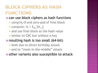  can use block ciphers as hash functions
 using H0=0 and zero-pad of final block
 compute: Hi = EMi
[Hi-1]
 and use final block as the hash value
 similar to CBC but without a key
 resulting hash is too small (64-bit)
 both due to direct birthday attack
 and to “meet-in-the-middle” attack
 other variants also susceptible to attack
 
