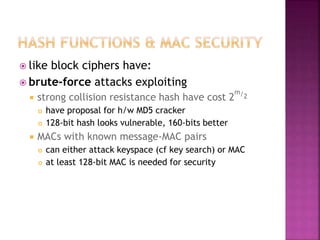  like block ciphers have:
 brute-force attacks exploiting
 strong collision resistance hash have cost 2
m/2
 have proposal for h/w MD5 cracker
 128-bit hash looks vulnerable, 160-bits better
 MACs with known message-MAC pairs
 can either attack keyspace (cf key search) or MAC
 at least 128-bit MAC is needed for security
 