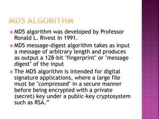  MD5 algorithm was developed by Professor
Ronald L. Rivest in 1991.
 MD5 message-digest algorithm takes as input
a message of arbitrary length and produces
as output a 128-bit "fingerprint" or "message
digest" of the input
 The MD5 algorithm is intended for digital
signature applications, where a large file
must be "compressed" in a secure manner
before being encrypted with a private
(secret) key under a public-key cryptosystem
such as RSA.”
 