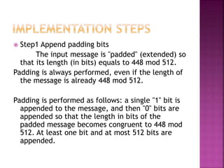 Step1 Append padding bits
The input message is "padded" (extended) so
that its length (in bits) equals to 448 mod 512.
Padding is always performed, even if the length of
the message is already 448 mod 512.
Padding is performed as follows: a single "1" bit is
appended to the message, and then "0" bits are
appended so that the length in bits of the
padded message becomes congruent to 448 mod
512. At least one bit and at most 512 bits are
appended.
 