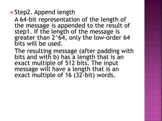  Step2. Append length
A 64-bit representation of the length of
the message is appended to the result of
step1. If the length of the message is
greater than 2^64, only the low-order 64
bits will be used.
The resulting message (after padding with
bits and with b) has a length that is an
exact multiple of 512 bits. The input
message will have a length that is an
exact multiple of 16 (32-bit) words.
 