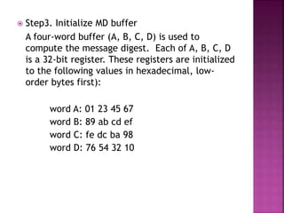  Step3. Initialize MD buffer
A four-word buffer (A, B, C, D) is used to
compute the message digest. Each of A, B, C, D
is a 32-bit register. These registers are initialized
to the following values in hexadecimal, low-
order bytes first):
word A: 01 23 45 67
word B: 89 ab cd ef
word C: fe dc ba 98
word D: 76 54 32 10
 